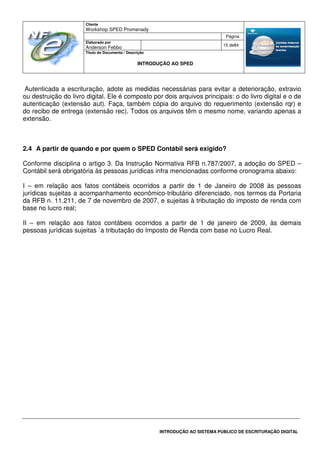 Cliente
Workshop SPED Promenady
Página
Elaborado por
Anderson Febbo
15 de84
Título do Documento / Descrição
INTRODUÇÃO AO SPED
INTRODUÇÃO AO SISTEMA PÚBLICO DE ESCRITURAÇÃO DIGITAL
Autenticada a escrituração, adote as medidas necessárias para evitar a deterioração, extravio
ou destruição do livro digital. Ele é composto por dois arquivos principais: o do livro digital e o de
autenticação (extensão aut). Faça, também cópia do arquivo do requerimento (extensão rqr) e
do recibo de entrega (extensão rec). Todos os arquivos têm o mesmo nome, variando apenas a
extensão.
2.4 A partir de quando e por quem o SPED Contábil será exigido?
Conforme disciplina o artigo 3. Da Instrução Normativa RFB n.787/2007, a adoção do SPED –
Contábil será obrigatória às pessoas jurídicas infra mencionadas conforme cronograma abaixo:
I – em relação aos fatos contábeis ocorridos a partir de 1 de Janeiro de 2008 às pessoas
jurídicas sujeitas a acompanhamento econômico-tributário diferenciado, nos termos da Portaria
da RFB n. 11.211, de 7 de novembro de 2007, e sujeitas à tributação do imposto de renda com
base no lucro real;
II – em relação aos fatos contábeis ocorridos a partir de 1 de janeiro de 2009, às demais
pessoas jurídicas sujeitas `a tributação do Imposto de Renda com base no Lucro Real.
 