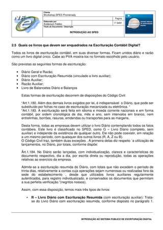 Cliente
Workshop SPED Promenady
Página
Elaborado por
Anderson Febbo
17 de84
Título do Documento / Descrição
INTRODUÇÃO AO SPED
INTRODUÇÃO AO SISTEMA PÚBLICO DE ESCRITURAÇÃO DIGITAL
2.5 Quais os livros que devem ser enquadrados na Escrituração Contábil Digital?
Todos os livros de escrituração contábil, em suas diversar formas. Ficam unidos diário e razão
como um livro digital único. Cabe ao PVA mostra-los no formato escolhido pelo usuário.
São previstas as seguintes formas de escrituração:
• Diário Geral e Razão;
• Diário com Escrituração Resumida (vinculado a livro auxiliar);
• Diário Auxiliar;
• Razão Auxiliar;
• Livro de Balancetes Diário e Balanços
Estas formas de escrituração decorrem de disposições do Código Civil:
“Art.1.180. Além dos demais livros exigidos por lei, é indispensável o Diário, que pode ser
substituído por fichas no caso de escrituração mecanizada ou eletrônica. “
“Art.1.183. A escrituração será feita em idioma e moeda corrente nacionais e em forma
contábil, por ordem cronológica de dia, mês e ano, sem intervalos em branco, nem
entrelinhas, borrões, rasuras, emdendas ou transportes para as margens.
Desta forma, todas as empresas devem utilizar o livro Diário contemplando todos os fatos
contábeis. Este livro é classificado no SPED, como G – Livro Diário (completo, sem
auxiliar) e independe da existência de qualquer outro. Ele não pode coexistir, em relação
a um mesmo período, com quaisquer dos outros livros (R, A, Z ou B).
O Código Civil traz, também duas exceções . A primeira delas diz respeito `a utilização de
lançamentos, no Diário, por totais, conforme dispõe:
Ärt.1.184. No Diário serão lançadas, com individualização, clareza e características do
documento respectivo, dia a dia, por escrita direta ou reprodução, todas as operações
relativas ao exercício da empresa.
Admite-se a escrituração resumida do Diário, com totais que não excedem o período de
trinta dias, relativamente a contas cuja operações sejam numerosas ou realizadas fora da
sede do estabelecimento , desde que utilizados livros auxiliares regularmente
autenticados, para registro individualizado, e conservados os documentos que permitam
a sua perfeita verificação.”(negritos nossos).
Assim, com essa disposição, temos mais três tipos de livros:
• R – Livro Diário com Escrituração Resumida (com escrituração auxiliar): Trata-
se do Livro Diário com escrituração resumida, conforme disposto no parágrafo 1.
 