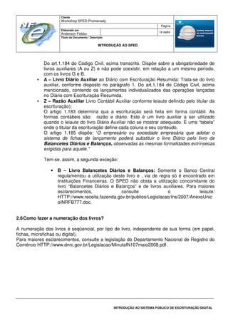Cliente
Workshop SPED Promenady
Página
Elaborado por
Anderson Febbo
18 de84
Título do Documento / Descrição
INTRODUÇÃO AO SPED
INTRODUÇÃO AO SISTEMA PÚBLICO DE ESCRITURAÇÃO DIGITAL
Do art.1.184 do Código Civil, acima transcrito. Dispõe sobre a obrigatoriedade de
livros auxiliares (A ou Z) e não pode coexistir, em relação a um mesmo período,
com os livros G e B.
• A – Livro Diário Auxiliar ao Diário com Escrituração Resumida: Trata-se do livro
auxiliar, conforme disposto no parágrafo 1. Do art.1.184 do Código Civil, acima
mencionado, contendo os lançamentos individualizados das operações lançadas
no Diário com Escrituração Resumida.
• Z – Razão Auxiliar Livro Contábil Auxiliar conforme leiaute definido pelo titular da
escrituração):
O artigo 1.183 determina qua a escrituração será feita em forma contábil. As
formas contábeis são: razão e diário. Este é um livro auxiliar a ser utilizado
quando o leiaute do livro Diário Auxiliar não se mostrar adequado. É uma “tabela”
onde o titular da escrituração define cada coluna e seu conteúdo.
O artigo 1.185 dispõe: ‘O empresário ou sociedade empresária que adotar o
sistema de fichas de lançamento poderá substituir o livro Diário pelo livro de
Balancetes Diários e Balanços, observadas as mesmas formalidades extrínsecas
exigidas para aquele.”
Tem-se, assim, a segunda exceção:
• B – Livro Balancetes Diários e Balanços: Somente o Banco Central
regulamentou a utilização deste livro e , via de regra só é encontrado em
Instituições Financeiras. O SPED não obsta a utilização concomitante do
livro “Balancetes Diários e Balanços” e de livros auxiliares. Para maiores
esclarecimentos, consulte o leiaute:
HTTP://www.receita.fazenda.gov.br/publico/Legislacao/Ins/2007/AnexoUnic
oINRFB777.doc.
2.6Como fazer a numeração dos livros?
A numeração dos livros é seqüencial, por tipo de livro, independente de sua forma (em papel,
fichas, microfichas ou digital).
Para maiores esclarecimentos, consulte a legislação do Departamento Nacional de Registro do
Comércio HTTP://www.dnrc.gov.br/Legislacao/MinutaIN107maio2008.pdf.
 
