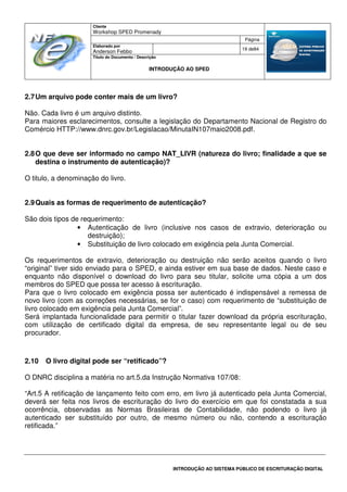 Cliente
Workshop SPED Promenady
Página
Elaborado por
Anderson Febbo
19 de84
Título do Documento / Descrição
INTRODUÇÃO AO SPED
INTRODUÇÃO AO SISTEMA PÚBLICO DE ESCRITURAÇÃO DIGITAL
2.7Um arquivo pode conter mais de um livro?
Não. Cada livro é um arquivo distinto.
Para maiores esclarecimentos, consulte a legislação do Departamento Nacional de Registro do
Comércio HTTP://www.dnrc.gov.br/Legislacao/MinutaIN107maio2008.pdf.
2.8O que deve ser informado no campo NAT_LIVR (natureza do livro; finalidade a que se
destina o instrumento de autenticação)?
O titulo, a denominação do livro.
2.9Quais as formas de requerimento de autenticação?
São dois tipos de requerimento:
• Autenticação de livro (inclusive nos casos de extravio, deterioração ou
destruição);
• Substituição de livro colocado em exigência pela Junta Comercial.
Os requerimentos de extravio, deterioração ou destruição não serão aceitos quando o livro
“original” tiver sido enviado para o SPED, e ainda estiver em sua base de dados. Neste caso e
enquanto não disponível o download do livro para seu titular, solicite uma cópia a um dos
membros do SPED que possa ter acesso à escrituração.
Para que o livro colocado em exigência possa ser autenticado é indispensável a remessa de
novo livro (com as correções necessárias, se for o caso) com requerimento de “substituição de
livro colocado em exigência pela Junta Comercial”.
Será implantada funcionalidade para permitir o titular fazer download da própria escrituração,
com utilização de certificado digital da empresa, de seu representante legal ou de seu
procurador.
2.10 O livro digital pode ser “retificado”?
O DNRC disciplina a matéria no art.5.da Instrução Normativa 107/08:
“Art.5 A retificação de lançamento feito com erro, em livro já autenticado pela Junta Comercial,
deverá ser feita nos livros de escrituração do livro do exercício em que foi constatada a sua
ocorrência, observadas as Normas Brasileiras de Contabilidade, não podendo o livro já
autenticado ser substituído por outro, de mesmo número ou não, contendo a escrituração
retificada.”
 