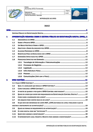 Cliente
Workshop SPED Promenady
Página
Elaborado por
Anderson Febbo
2 de84
Título do Documento / Descrição
INTRODUÇÃO AO SPED
INTRODUÇÃO AO SISTEMA PÚBLICO DE ESCRITURAÇÃO DIGITAL
ÍNDICE
SSSPPPEEEDDD .............................................................................................................................................................................................................................................................................................................................................................................................................................................................................. 555
SISTEMA PÚBLICO DE ESCRITURAÇÃO DIGITAL........................................................................................5
111 AAAPPPRRREEESSSEEENNNTTTAAAÇÇÇÃÃÃOOO RRREEESSSUUUMMMIIIDDDAAA SSSOOOBBBRRREEE OOO SSSIIISSSTTTEEEMMMAAA PPPÚÚÚBBBLLLIIICCCOOO DDDEEE EEESSSCCCRRRIIITTTUUURRRAAAÇÇÇÃÃÃOOO DDDIIIGGGIIITTTAAALLL (((SSSPPPEEEDDD)))...... 555
1.1 ABRANGÊNCIA DO SPED..........................................................................................................5
1.2 SOBRE O PROJETO SPED .........................................................................................................6
1.3 UM BREVE HISTÓRICO SOBRE O SPED.......................................................................................6
1.4 OBJETIVOS A SEREM ALCANÇADOS PELO SPED ............................................................................7
1.5 ALGUMAS PREMISSAS DO SPED ................................................................................................8
1.6 BENEFÍCIOS PARA OS ENVOLVIDOS COM O SPED .........................................................................9
1.7 DIMENSÕES IMPACTADAS PELO SPED ......................................................................................11
1.8 PRINCIPAIS IMPACTOS POR DIMENSÃO ....................................................................................12
1.8.1 Tecnologia de Informação e Telecomunicações ...................................................12
1.8.2 Processos de Negócios..........................................................................................12
1.8.3 Legislação .............................................................................................................12
1.8.4 Infra-Estrutura Física............................................................................................12
1.8.5 Pessoas .................................................................................................................12
1.8.6 Comunicações (link com o Fisco)..........................................................................12
222 SSSPPPEEEDDD CCCOOONNNTTTÁÁÁBBBIIILLL ................................................................................................................................................................................................................................................................................................................................................................................. 111333
2.1 O QUE É SPED CONTÁBIL?..........................................................................................................13
2.2 QUAL É A LEGISLAÇÃO QUE REGULA O SPED CONTÁBIL?..............................................................13
2.3 COMO FUNCIONA O SPED CONTÁBIL?......................................................................................13
2.4 A PARTIR DE QUANDO E POR QUEM O SPED CONTÁBIL SERÁ EXIGIDO? ..........................................15
2.5 QUAIS OS LIVROS QUE DEVEM SER ENQUADRADOS NA ESCRITURAÇÃO CONTÁBIL DIGITAL? ...............17
2.6 COMO FAZER A NUMERAÇÃO DOS LIVROS? .................................................................................18
2.7 UM ARQUIVO PODE CONTER MAIS DE UM LIVRO? ........................................................................19
2.8 O QUE DEVE SER INFORMADO NO CAMPO NAT_LIVR (NATUREZA DO LIVRO; FINALIDADE A QUE SE
DESTINA O INSTRUMENTO DE AUTENTICAÇÃO)? .....................................................................................19
2.9 QUAIS AS FORMAS DE REQUERIMENTO DE AUTENTICAÇÃO?...........................................................19
2.10 O LIVRO DIGITAL PODE SER “RETIFICADO”? ..............................................................................19
2.11 QUEM DEVE ASSINAR A ESCRITURAÇÃO? ...................................................................................20
2.12 O REPRESENTANTE LEGAL PERANTE A RECEITA PODE ASSINAR A ESCRITURAÇÃO?.............................20
 