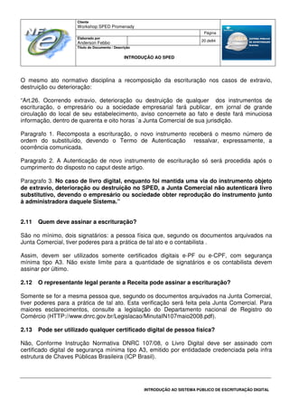 Cliente
Workshop SPED Promenady
Página
Elaborado por
Anderson Febbo
20 de84
Título do Documento / Descrição
INTRODUÇÃO AO SPED
INTRODUÇÃO AO SISTEMA PÚBLICO DE ESCRITURAÇÃO DIGITAL
O mesmo ato normativo disciplina a recomposição da escrituração nos casos de extravio,
destruição ou deterioração:
“Art.26. Ocorrendo extravio, deterioração ou destruição de qualquer dos instrumentos de
escrituração, o empresário ou a sociedade empresarial fará publicar, em jornal de grande
circulação do local de seu estabelecimento, aviso concernete ao fato e deste fará minuciosa
informação, dentro de quarenta e oito horas `a Junta Comercial de sua jurisdição.
Paragrafo 1. Recomposta a escrituração, o novo instrumento receberá o mesmo número de
ordem do substituído, devendo o Termo de Autenticação ressalvar, expressamente, a
ocorrência comunicada.
Paragrafo 2. A Autenticação de novo instrumento de escrituração só será procedida após o
cumprimento do disposto no caput deste artigo.
Paragrafo 3. No caso de livro digital, enquanto foi mantida uma via do instrumento objeto
de extravio, deterioração ou destruição no SPED, a Junta Comercial não autenticará livro
substitutivo, devendo o empresário ou sociedade obter reprodução do instrumento junto
à administradora daquele Sistema.”
2.11 Quem deve assinar a escrituração?
São no mínimo, dois signatários: a pessoa física que, segundo os documentos arquivados na
Junta Comercial, tiver poderes para a prática de tal ato e o contabilista .
Assim, devem ser utilizados somente certificados digitais e-PF ou e-CPF, com segurança
mínima tipo A3. Não existe limite para a quantidade de signatários e os contabilista devem
assinar por último.
2.12 O representante legal perante a Receita pode assinar a escrituração?
Somente se for a mesma pessoa que, segundo os documentos arquivados na Junta Comercial,
tiver poderes para a prática de tal ato. Esta verificação será feita pela Junta Comercial. Para
maiores esclarecimentos, consulte a legislação do Departamento nacional de Registro do
Comércio (HTTP://www.dnrc.gov.br/Legislacao/MinutaIN107maio2008.pdf).
2.13 Pode ser utilizado qualquer certificado digital de pessoa física?
Não, Conforme Instrução Normativa DNRC 107/08, o Livro Digital deve ser assinado com
certificado digital de segurança mínima tipo A3, emitido por entidadade credenciada pela infra
estrutura de Chaves Públicas Brasileira (ICP Brasil).
 