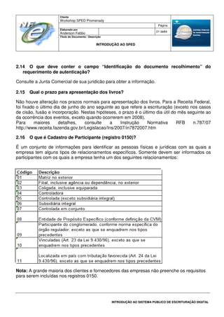 Cliente
Workshop SPED Promenady
Página
Elaborado por
Anderson Febbo
21 de84
Título do Documento / Descrição
INTRODUÇÃO AO SPED
INTRODUÇÃO AO SISTEMA PÚBLICO DE ESCRITURAÇÃO DIGITAL
2.14 O que deve conter o campo “Identificação do documento recolhimento” do
requerimento de autenticação?
Consulte a Junta Comercial de sua juridicão para obter a informação.
2.15 Qual o prazo para apresentação dos livros?
Não houve alteração nos prazos normais para apresentação dos livros. Para a Receita Federal,
foi fixado o último dia de junho do ano seguinte ao que refere a escrituração (exceto nos casos
de cisão, fusão e incorporação. Nestas hipóteses, o prazo é o último dia útil do mês seguinte ao
da ocorrência dos eventos, exceto quando ocorrerem em 2008).
Para maiores detalhes, consulte a Instrução Normativa RFB n.787/07
http://www.receita.fazenda.gov.br/Legislacao/Ins/2007/in7872007.htm
2.16 O que é Cadastro de Participante (registro 0150)?
É um conjunto de informações para identificar as pessoas físicas e jurídicas com as quais a
empresa tem alguns tipos de relacionamentos específicos. Somente devem ser informados os
participantes com os quais a empresa tenha um dos seguintes relacionamentos:
Nota: A grande maioria dos clientes e fornecedores das empresas não preenche os requisitos
para serem incluídas nos registros 0150.
 