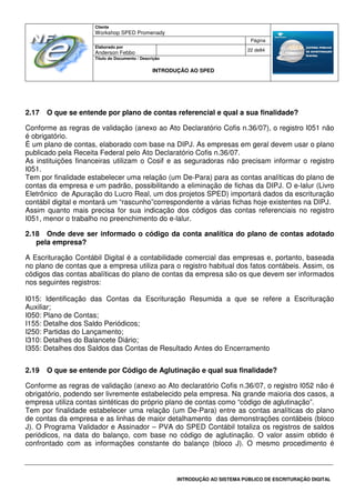 Cliente
Workshop SPED Promenady
Página
Elaborado por
Anderson Febbo
22 de84
Título do Documento / Descrição
INTRODUÇÃO AO SPED
INTRODUÇÃO AO SISTEMA PÚBLICO DE ESCRITURAÇÃO DIGITAL
2.17 O que se entende por plano de contas referencial e qual a sua finalidade?
Conforme as regras de validação (anexo ao Ato Declaratório Cofis n.36/07), o registro I051 não
é obrigatório.
É um plano de contas, elaborado com base na DIPJ. As empresas em geral devem usar o plano
publicado pela Receita Federal pelo Ato Declaratório Cofis n.36/07.
As instituições financeiras utilizam o Cosif e as seguradoras não precisam informar o registro
I051.
Tem por finalidade estabelecer uma relação (um De-Para) para as contas analíticas do plano de
contas da empresa e um padrão, possibilitando a eliminação de fichas da DIPJ. O e-lalur (Livro
Eletrônico de Apuração do Lucro Real, um dos projetos SPED) importará dados da escrituração
contábil digital e montará um “rascunho”correspondente a várias fichas hoje existentes na DIPJ.
Assim quanto mais precisa for sua indicação dos códigos das contas referenciais no registro
I051, menor o trabalho no preenchimento do e-lalur.
2.18 Onde deve ser informado o código da conta analítica do plano de contas adotado
pela empresa?
A Escrituração Contábil Digital é a contabilidade comercial das empresas e, portanto, baseada
no plano de contas que a empresa utiliza para o registro habitual dos fatos contábeis. Assim, os
códigos das contas abalíticas do plano de contas da empresa são os que devem ser informados
nos seguintes registros:
I015: Identificação das Contas da Escrituração Resumida a que se refere a Escrituração
Auxiliar;
I050: Plano de Contas;
I155: Detalhe dos Saldo Periódicos;
I250: Partidas do Lançamento;
I310: Detalhes do Balancete Diário;
I355: Detalhes dos Saldos das Contas de Resultado Antes do Encerramento
2.19 O que se entende por Código de Aglutinação e qual sua finalidade?
Conforme as regras de validação (anexo ao Ato declaratório Cofis n.36/07, o registro I052 não é
obrigatório, podendo ser livremente estabelecido pela empresa. Na grande maioria dos casos, a
empresa utiliza contas sintéticas do próprio plano de contas como “código de aglutinação”.
Tem por finalidade estabelecer uma relação (um De-Para) entre as contas analíticas do plano
de contas da empresa e as linhas de maior detalhamento das demonstrações contábeis (bloco
J). O Programa Validador e Assinador – PVA do SPED Contábil totaliza os registros de saldos
periódicos, na data do balanço, com base no código de aglutinação. O valor assim obtido é
confrontado com as informações constante do balanço (bloco J). O mesmo procedimento é
 