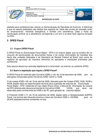Cliente
Workshop SPED Promenady
Página
Elaborado por
Anderson Febbo
23 de84
Título do Documento / Descrição
INTRODUÇÃO AO SPED
INTRODUÇÃO AO SISTEMA PÚBLICO DE ESCRITURAÇÃO DIGITAL
adotado para conferência dos valores na Demonstração de Resultado do Exercício. A diferença
é que os valores totalizados são obtidos dos registros de “saldo das contas de resultado antes
do encerramento”. Havendo divergência, é emitida uma advertência. Cabe o titular da
escrituração verificar se a advertência corresponde a um erro e se deve fazer alguma correção
na ECD.
3 SPED Fiscal
3.1 O que é SPED Fiscal
O SPED Fiscal ou Escrituração Fiscal Digital – EFD é um arquivo digital, que se constitui de um
conjunto de escriturações de documentos fiscais e de outras informações de interesse dos
fiscos das unidades federadas e da Secretaria da Receita Federal do Brasil, bem como de
registros de apuração de impostos referentes às operações e prestações praticadas pelo
contribuinte.
Este arquivo deverá ser assinado digitalmente e transmitido, via internet, ao ambiente SPED.
3.2 Qual é a legislação que regula o SPED Fiscal?
O SPED Fiscal foi instituído pelo Convênio ICMS n.143, de 15 de dezembro de 2006, com as
alterações introduzidas pelos Convênios ICMS 123/07 e 13/08.
O ato cotepe ICMS n.09, de 18 de abril de 2008, alterados pelo Ato Cotepe ICMS 19/08, 30/08 e
45/08, dispõe sobre as especificações técnicas para a geração de arquivos da Escrituração
Fiscal Digital – EFD, instituindo em seu (dele) Anexo Único, o Manual de Orientação do Leiaute
da EFD,referida pela cláusula primeirda do Convêncio ICMS 143/06, que deve ser
observado pelos contribuintes do ICMS e do IPI, para geração de arquivos digitais.
O Protocolo ICMS n.77, de 18 de setembro de 2008, dispõe sobre a obrigatoriedade doSPED
Fiscal, nos termos das cláusulas terceira e oitava do Convênio ICMS n.143/2006, para os
29.643 estabelecimentos constantes na lista.
 