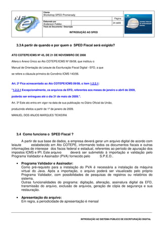 Cliente
Workshop SPED Promenady
Página
Elaborado por
Anderson Febbo
24 de84
Título do Documento / Descrição
INTRODUÇÃO AO SPED
INTRODUÇÃO AO SISTEMA PÚBLICO DE ESCRITURAÇÃO DIGITAL
3.3A partir de quando e por quem o SPED Fiscal será exigido?
ATO COTEPE/ICMS Nº 45, DE 21 DE NOVEMBRO DE 2008
Altera o Anexo Único ao Ato COTEPE/ICMS Nº 09/08, que instituiu o
Manual de Orientação do Leiaute da Escrituração Fiscal Digital - EFD, a que
se refere a cláusula primeira do Convênio ICMS 143/06.
Art. 2º Fica acrescentado ao Ato COTEPE/ICMS 09/08, o item 1.2.2.1:
"1.2.2.1 Excepcionalmente, os arquivos da EFD, referentes aos meses de janeiro a abril de 2009,
poderão ser entregues até o dia 31 de maio de 2009.".
Art. 3º Este ato entra em vigor na data de sua publicação no Diário Oficial da União,
produzindo efeitos a partir de 1º de janeiro de 2009.
MANUEL DOS ANJOS MARQUES TEIXEIRA
3.4 Como funciona o SPED Fiscal ?
A partir de sua base de dados, a empresa deverá gerar um arquivo digital de acordo com
leiaute estabelecido em Ato COTEPE, informando todos os documentos fiscais e outras
informações de interesse dos fiscos federal e estadual, referentes ao período de apuração dos
impostos ICMS e IPI. Este arquivo deverá ser submetido à importação e validação pelo
Programa Validador e Assinador (PVA) fornecido pelo S.P.E.D..
• Programa Validador e Assinador:
Como pré-requisito para a instalação do PVA é necessária a instalação da máquina
virtual do Java. Após a importação, o arquivo poderá ser visualizado pelo próprio
Programa Validador, com possibilidades de pesquisas de registros ou relatórios do
sistema.
Outras funcionalidades do programa: digitação, alteração, assinatura digital da EFD,
transmissão do arquivo, exclusão de arquivos, geração de cópia de segurança e sua
restauração.
• Apresentação do arquivo:
Em regra, a periodicidade de apresentação é mensal
 