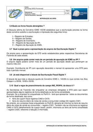 Cliente
Workshop SPED Promenady
Página
Elaborado por
Anderson Febbo
25 de84
Título do Documento / Descrição
INTRODUÇÃO AO SPED
INTRODUÇÃO AO SISTEMA PÚBLICO DE ESCRITURAÇÃO DIGITAL
3.4Quais os livros fiscais abrangidos ?
A Cláusula sétima do Convênio ICMS 143/06 estabelece que a escrituração prevista na forma
deste convênio substitui a escrituração e impressão dos seguintes livros:
I – Registro de Entradas;
II – Registro de Saídas;
III – Registro de Inventáriio;
IV – Registro de Apuração do IPI;
V – Registro de Apuração do ICMS.
3.7 Qual o prazo para a apresentação do arquivo da Escrituração Digital ?
Os prazos para a apresentação da EFD serão estabelecidos pelas respectivas Secretarias de
Fazenda de cada estado.
3.8 Um arquivo pode conter mais de um período de apuração de ICMS ou IPI ?
O arquivo digital poderá conter mais de um período de apuração desde que pertençam ao
mesmo mês civil.
Exemplo: Contribuinte do IPI com apuração decendial e mensal irá apresentar uma EFD para
todo o período mensal.
3.9 Já está disponível o leiaute da Escrituração Fiscal Digital ?
O leiaute de que trata a cláusula quarta do Convênio ICMS n. 143/06 é o que consta nos Atos
Cotepe n.s 09/08, 19/08 e 30/08.
3.10 Qual a regra de preenchimento do campo IND_PERFIL do bloco 0 ?
As Secretarias de Fazenda irão enquadrar as empresas obrigadas à EFD para que sejam
apresentados alguns registros de forma detalhada ou de forma consolidada.
Exemplo: Se a empresa for enquadrada no Perfil A – terá que apresentar todos os documentos
de forma detalhada, tais como:
• Itens de cupom fiscal registros C460 e C470.
• Itens do resumo diário de notas de venda a consumidor (código 02) registro C321.
No entanto, se a empresa fosse enquadrada no Perfil B, deixaria de informar os itens do resumo
diário de notas de venda ao consumidor – registro C321. Também não se informaria os registros
C460 e C470 (detalhamento do cupom fiscal), porém, informaria os itens de forma consolidada
– registro C425, referente à redução Z informada.
 