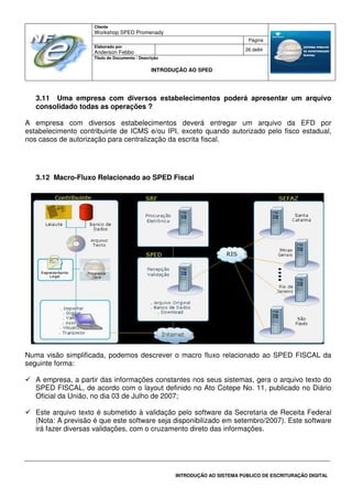 Cliente
Workshop SPED Promenady
Página
Elaborado por
Anderson Febbo
26 de84
Título do Documento / Descrição
INTRODUÇÃO AO SPED
INTRODUÇÃO AO SISTEMA PÚBLICO DE ESCRITURAÇÃO DIGITAL
3.11 Uma empresa com diversos estabelecimentos poderá apresentar um arquivo
consolidado todas as operações ?
A empresa com diversos estabelecimentos deverá entregar um arquivo da EFD por
estabelecimento contribuinte de ICMS e/ou IPI, exceto quando autorizado pelo fisco estadual,
nos casos de autorização para centralização da escrita fiscal.
3.12 Macro-Fluxo Relacionado ao SPED Fiscal
Numa visão simplificada, podemos descrever o macro fluxo relacionado ao SPED FISCAL da
seguinte forma:
A empresa, a partir das informações constantes nos seus sistemas, gera o arquivo texto do
SPED FISCAL, de acordo com o layout definido no Ato Cotepe No. 11, publicado no Diário
Oficial da União, no dia 03 de Julho de 2007;
Este arquivo texto é submetido à validação pelo software da Secretaria de Receita Federal
(Nota: A previsão é que este software seja disponibilizado em setembro/2007). Este software
irá fazer diversas validações, com o cruzamento direto das informações.
 