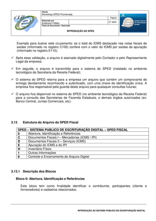 Cliente
Workshop SPED Promenady
Página
Elaborado por
Anderson Febbo
27 de84
Título do Documento / Descrição
INTRODUÇÃO AO SPED
INTRODUÇÃO AO SISTEMA PÚBLICO DE ESCRITURAÇÃO DIGITAL
Exemplo para ilustrar este cruzamento: se o total do ICMS destacado nas notas fiscais de
saídas (informado no registro C100) confere com o valor do ICMS por saídas da apuração
(informado no registro E110);
Após essa validação, o arquivo é assinado digitalmente pelo Contador e pelo Representante
Legal da empresa;
Em seguida, o arquivo é transmitido para o sistema do SPED (instalado no ambiente
tecnológico da Secretaria da Receita Federal);
O sistema do SPED retorna para a empresa um arquivo que contém um comprovante de
entrega devidamente reconhecido e autenticado, com uma chave de identificação única. A
empresa fica responsável pela guarda deste arquivo para quaisquer consultas futuras;
O arquivo fica disponível no sistema do SPED (no ambiente tecnológico da Receita Federal)
para a consulta das Secretarias de Fazenda Estaduais, e demais órgãos autorizados (ex:
Banco Central, Juntas Comerciais, etc).
3.13 Estrutura do Arquivo do SPED Fiscal
SPED – SISTEMA PUBLICO DE ESCRITURAÇÃO DIGITAL – SPED FISCAL
0 Abertura, Identificação e Referências
C Documentos Fiscais I – Mercadorias (ICMS / IPI)
D Documentos Fiscais II – Serviços (ICMS)
E Apuração do ICMS e do IPI
H Inventário Físico
1 Outras Informações
9 Controle e Encerramento do Arquivo Digital
3.13.1 Descrição dos Blocos
Bloco 0- Abertura, Identificação e Referências
Este bloco tem como finalidade identificar o contribuinte, participantes (cliente e
fornecedores) e cadastros relacionados.
 