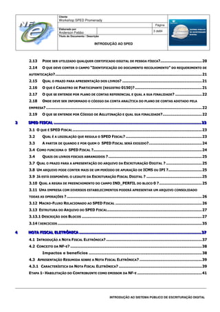 Cliente
Workshop SPED Promenady
Página
Elaborado por
Anderson Febbo
3 de84
Título do Documento / Descrição
INTRODUÇÃO AO SPED
INTRODUÇÃO AO SISTEMA PÚBLICO DE ESCRITURAÇÃO DIGITAL
2.13 PODE SER UTILIZADO QUALQUER CERTIFICADO DIGITAL DE PESSOA FÍSICA?....................................20
2.14 O QUE DEVE CONTER O CAMPO “IDENTIFICAÇÃO DO DOCUMENTO RECOLHIMENTO” DO REQUERIMENTO DE
AUTENTICAÇÃO?...............................................................................................................................21
2.15 QUAL O PRAZO PARA APRESENTAÇÃO DOS LIVROS? .....................................................................21
2.16 O QUE É CADASTRO DE PARTICIPANTE (REGISTRO 0150)?..........................................................21
2.17 O QUE SE ENTENDE POR PLANO DE CONTAS REFERENCIAL E QUAL A SUA FINALIDADE? .......................22
2.18 ONDE DEVE SER INFORMADO O CÓDIGO DA CONTA ANALÍTICA DO PLANO DE CONTAS ADOTADO PELA
EMPRESA? .......................................................................................................................................22
2.19 O QUE SE ENTENDE POR CÓDIGO DE AGLUTINAÇÃO E QUAL SUA FINALIDADE?..................................22
333 SSSPPPEEEDDD FFFIIISSSCCCAAALLL ................................................................................................................................................................................................................................................................................................................................................................................................ 222333
3.1 O QUE É SPED FISCAL ................................................................................................................23
3.2 QUAL É A LEGISLAÇÃO QUE REGULA O SPED FISCAL? ..................................................................23
3.3 A PARTIR DE QUANDO E POR QUEM O SPED FISCAL SERÁ EXIGIDO?..............................................24
3.4 COMO FUNCIONA O SPED FISCAL ?..............................................................................................24
3.4 QUAIS OS LIVROS FISCAIS ABRANGIDOS ? .................................................................................25
3.7 QUAL O PRAZO PARA A APRESENTAÇÃO DO ARQUIVO DA ESCRITURAÇÃO DIGITAL ? ...............................25
3.8 UM ARQUIVO PODE CONTER MAIS DE UM PERÍODO DE APURAÇÃO DE ICMS OU IPI ?.............................25
3.9 JÁ ESTÁ DISPONÍVEL O LEIAUTE DA ESCRITURAÇÃO FISCAL DIGITAL ? ................................................25
3.10 QUAL A REGRA DE PREENCHIMENTO DO CAMPO IND_PERFIL DO BLOCO 0 ?.....................................25
3.11 UMA EMPRESA COM DIVERSOS ESTABELECIMENTOS PODERÁ APRESENTAR UM ARQUIVO CONSOLIDADO
TODAS AS OPERAÇÕES ? .....................................................................................................................26
3.12 MACRO-FLUXO RELACIONADO AO SPED FISCAL ...........................................................................26
3.13 ESTRUTURA DO ARQUIVO DO SPED FISCAL..................................................................................27
3.13.1 DESCRIÇÃO DOS BLOCOS ........................................................................................................27
3.14 EXERCICIOS .............................................................................................................................35
444 NNNOOOTTTAAA FFFIIISSSCCCAAALLL EEELLLEEETTTRRRÔÔÔNNNIIICCCAAA .............................................................................................................................................................................................................................................................................................................................. 333777
4.1 INTRODUÇÃO A NOTA FISCAL ELETRÔNICA? ...................................................................................37
4.2 CONCEITO DA NF-E? ..................................................................................................................38
Impactos e benefícios ..................................................................................................38
4.3 APRESENTAÇÃO RESUMIDA SOBRE A NOTA FISCAL ELETRÔNICA? ......................................................39
4.3.1 CARACTERÍSTICA DA NOTA FISCAL ELETRÔNICA? ........................................................................39
ETAPA 1- HABILITAÇÃO DO CONTRIBUINTE COMO EMISSOR DA NF-E ........................................................41
 