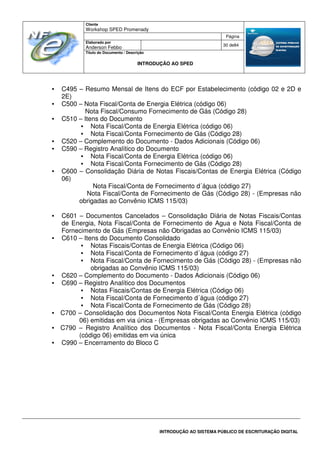 Cliente
Workshop SPED Promenady
Página
Elaborado por
Anderson Febbo
30 de84
Título do Documento / Descrição
INTRODUÇÃO AO SPED
INTRODUÇÃO AO SISTEMA PÚBLICO DE ESCRITURAÇÃO DIGITAL
• C495 – Resumo Mensal de Itens do ECF por Estabelecimento (código 02 e 2D e
2E)
• C500 – Nota Fiscal/Conta de Energia Elétrica (código 06)
Nota Fiscal/Consumo Fornecimento de Gás (Código 28)
• C510 – Itens do Documento
• Nota Fiscal/Conta de Energia Elétrica (código 06)
• Nota Fiscal/Conta Fornecimento de Gás (Código 28)
• C520 – Complemento do Documento - Dados Adicionais (Código 06)
• C590 – Registro Analítico do Documento
• Nota Fiscal/Conta de Energia Elétrica (código 06)
• Nota Fiscal/Conta Fornecimento de Gás (Código 28)
• C600 – Consolidação Diária de Notas Fiscais/Contas de Energia Elétrica (Código
06)
Nota Fiscal/Conta de Fornecimento d´água (código 27)
Nota Fiscal/Conta de Fornecimento de Gás (Código 28) - (Empresas não
obrigadas ao Convênio ICMS 115/03)
• C601 – Documentos Cancelados – Consolidação Diária de Notas Fiscais/Contas
de Energia, Nota Fiscal/Conta de Fornecimento de Agua e Nota Fiscal/Conta de
Fornecimento de Gás (Empresas não Obrigadas ao Convênio ICMS 115/03)
• C610 – Itens do Documento Consolidado
• Notas Fiscais/Contas de Energia Elétrica (Código 06)
• Nota Fiscal/Conta de Fornecimento d´água (código 27)
• Nota Fiscal/Conta de Fornecimento de Gás (Código 28) - (Empresas não
obrigadas ao Convênio ICMS 115/03)
• C620 – Complemento do Documento - Dados Adicionais (Código 06)
• C690 – Registro Analítico dos Documentos
• Notas Fiscais/Contas de Energia Elétrica (Código 06)
• Nota Fiscal/Conta de Fornecimento d´água (código 27)
• Nota Fiscal/Conta de Fornecimento de Gás (Código 28)
• C700 – Consolidação dos Documentos Nota Fiscal/Conta Energia Elétrica (código
06) emitidas em via única - (Empresas obrigadas ao Convênio ICMS 115/03)
• C790 – Registro Analítico dos Documentos - Nota Fiscal/Conta Energia Elétrica
(código 06) emitidas em via única
• C990 – Encerramento do Bloco C
 