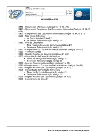 Cliente
Workshop SPED Promenady
Página
Elaborado por
Anderson Febbo
32 de84
Título do Documento / Descrição
INTRODUÇÃO AO SPED
INTRODUÇÃO AO SISTEMA PÚBLICO DE ESCRITURAÇÃO DIGITAL
• D410 – Documentos Informados (Códigos 13, 14, 15 e 16)
• D411 – Documentos Cancelados dos Documentos Informados (Códigos 13, 14, 15
e 16)
• D420 – Complemento dos Documentos Informados (Códigos 13, 14, 15 e 16)
• D500 – Nota Fiscal de Serviço
• de Comunicação (código 21)
• de Serviço Telecomunicação (código 22)
• D510 – Itens do Documento
• Nota Fiscal de Serviço de Comunicação (código 21)
• Serviço de Telecomunicação (código 22)
• D520 – Complemento do Documento - Dados Adicionais (códigos 21 e 22)
• D530 – Terminal Faturado
• D590 – Registro Analítico do Documento (códigos 21 e 22)
• D600 – Consolidação da Prestação de Serviços
• Notas de Serviço de Comunicação (código 21)
• Serviço de Telecomunicação (código 22)
• D610 – Itens do Documento Consolidado (códigos 21 e 22)
• D620 – Complemento do Documento - Dados Adicionais (códigos 21 e 22)
• D690 – Registro Analítico dos Documentos (códigos 21 e 22)
• D695 – Consolidação da Prestação de Serviços
• Notas de Serviço de Comunicação (código 21)
• Serviço de Telecomunicação (código 22)
• D696 – Registro Analítico dos Documentos (códigos 21 e 22)
• D990 – Encerramento do Bloco D
 
