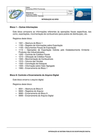 Cliente
Workshop SPED Promenady
Página
Elaborado por
Anderson Febbo
34 de84
Título do Documento / Descrição
INTRODUÇÃO AO SPED
INTRODUÇÃO AO SISTEMA PÚBLICO DE ESCRITURAÇÃO DIGITAL
Bloco 1 – Outras Informações
Este bloco armazena as informações referentes às operações fiscais específicas, tais
como, exportações, movimentação de combustíveis (para postos de distribuição), etc.
Registros deste bloco:
• 1001 – Abertura do Bloco 1
• 1100 – Registro de Informações sobre Exportação
• 1105 – Documentos Fiscais de Exportação
• 1110 – Operações de Exportação Indireta pelo Estabelecimento Emitente -
Produtos não Industrializados
• 1200 – Controle de Créditos Fiscais
• 1210 – Utilização de Créditos Fiscais
• 1300 – Movimentação de Combustíveis
• 1310 – Volume das Vendas
• 1320 – Conciliação de Estoques
• 1400 – Informação sobre Valor Agregado
• 1990 – Encerramento do Bloco 1
Bloco 9- Controle e Encerramento do Arquivo Digital
Este bloco encerra o arquivo digital.
Registros deste bloco:
• 9001 – Abertura do Bloco 9
• 9900 – Registros do Arquivo
• 9990 – Encerramento do Bloco 9
• 9999 – Encerramento do Arquivo Digital
 