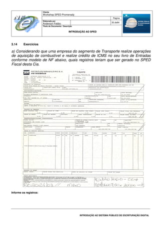 Cliente
Workshop SPED Promenady
Página
Elaborado por
Anderson Febbo
35 de84
Título do Documento / Descrição
INTRODUÇÃO AO SPED
INTRODUÇÃO AO SISTEMA PÚBLICO DE ESCRITURAÇÃO DIGITAL
3.14 Exercicios
a) Considerando que uma empresa do segmento de Transporte realize operações
de aquisição de combustivel e realize crédito de ICMS no seu livro de Entradas
conforme modelo de NF abaixo, quais registros teriam que ser gerado no SPED
Fiscal desta Cia.
Informe os registros:
 