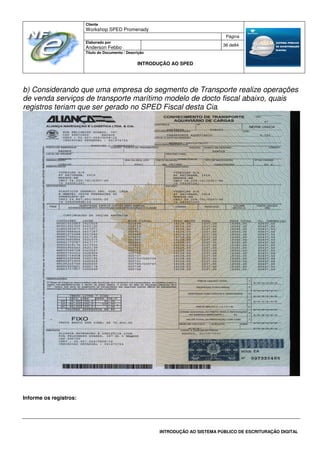 Cliente
Workshop SPED Promenady
Página
Elaborado por
Anderson Febbo
36 de84
Título do Documento / Descrição
INTRODUÇÃO AO SPED
INTRODUÇÃO AO SISTEMA PÚBLICO DE ESCRITURAÇÃO DIGITAL
b) Considerando que uma empresa do segmento de Transporte realize operações
de venda serviços de transporte marítimo modelo de docto fiscal abaixo, quais
registros teriam que ser gerado no SPED Fiscal desta Cia.
Informe os registros:
 