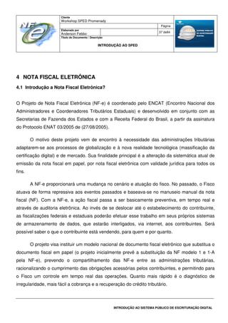 Cliente
Workshop SPED Promenady
Página
Elaborado por
Anderson Febbo
37 de84
Título do Documento / Descrição
INTRODUÇÃO AO SPED
INTRODUÇÃO AO SISTEMA PÚBLICO DE ESCRITURAÇÃO DIGITAL
4 NOTA FISCAL ELETRÔNICA
4.1 Introdução a Nota Fiscal Eletrônica?
O Projeto de Nota Fiscal Eletrônica (NF-e) é coordenado pelo ENCAT (Encontro Nacional dos
Administradores e Coordenadores Tributários Estaduais) e desenvolvido em conjunto com as
Secretarias de Fazenda dos Estados e com a Receita Federal do Brasil, a partir da assinatura
do Protocolo ENAT 03/2005 de (27/08/2005).
O motivo deste projeto vem de encontro à necessidade das administrações tributárias
adaptarem-se aos processos de globalização e à nova realidade tecnológica (massificação da
certificação digital) e de mercado. Sua finalidade principal é a alteração da sistemática atual de
emissão da nota fiscal em papel, por nota fiscal eletrônica com validade jurídica para todos os
fins.
A NF-e proporcionará uma mudança no cenário e atuação do fisco. No passado, o Fisco
atuava de forma repressiva aos eventos passados e baseava-se no manuseio manual da nota
fiscal (NF). Com a NF-e, a ação fiscal passa a ser basicamente preventiva, em tempo real e
através de auditoria eletrônica. Ao invés de se deslocar até o estabelecimento do contribuinte,
as fiscalizações federais e estaduais poderão efetuar esse trabalho em seus próprios sistemas
de armazenamento de dados, que estarão interligados, via internet, aos contribuintes. Será
possível saber o que o contribuinte está vendendo, para quem e por quanto.
O projeto visa instituir um modelo nacional de documento fiscal eletrônico que substitua o
documento fiscal em papel (o projeto inicialmente prevê a substituição da NF modelo 1 e 1-A
pela NF-e), prevendo o compartilhamento das NF-e entre as administrações tributárias,
racionalizando o cumprimento das obrigações acessórias pelos contribuintes, e permitindo para
o Fisco um controle em tempo real das operações. Quanto mais rápido é o diagnóstico de
irregularidade, mais fácil a cobrança e a recuperação do crédito tributário.
 