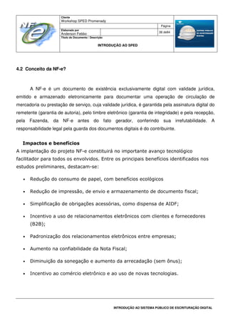 Cliente
Workshop SPED Promenady
Página
Elaborado por
Anderson Febbo
38 de84
Título do Documento / Descrição
INTRODUÇÃO AO SPED
INTRODUÇÃO AO SISTEMA PÚBLICO DE ESCRITURAÇÃO DIGITAL
4.2 Conceito da NF-e?
A NF-e é um documento de existência exclusivamente digital com validade jurídica,
emitido e armazenado eletronicamente para documentar uma operação de circulação de
mercadoria ou prestação de serviço, cuja validade jurídica, é garantida pela assinatura digital do
remetente (garantia de autoria), pelo timbre eletrônico (garantia de integridade) e pela recepção,
pela Fazenda, da NF-e antes do fato gerador, conferindo sua irrefutabilidade. A
responsabilidade legal pela guarda dos documentos digitais é do contribuinte.
Impactos e benefícios
A implantação do projeto NF-e constituirá no importante avanço tecnológico
facilitador para todos os envolvidos. Entre os principais benefícios identificados nos
estudos preliminares, destacam-se:
• Redução do consumo de papel, com benefícios ecológicos
• Redução de impressão, de envio e armazenamento de documento fiscal;
• Simplificação de obrigações acessórias, como dispensa de AIDF;
• Incentivo a uso de relacionamentos eletrônicos com clientes e fornecedores
(B2B);
• Padronização dos relacionamentos eletrônicos entre empresas;
• Aumento na confiabilidade da Nota Fiscal;
• Diminuição da sonegação e aumento da arrecadação (sem ônus);
• Incentivo ao comércio eletrônico e ao uso de novas tecnologias.
 