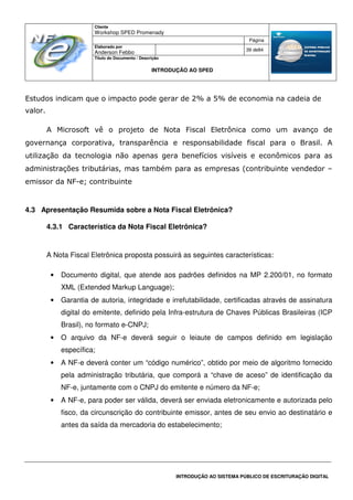 Cliente
Workshop SPED Promenady
Página
Elaborado por
Anderson Febbo
39 de84
Título do Documento / Descrição
INTRODUÇÃO AO SPED
INTRODUÇÃO AO SISTEMA PÚBLICO DE ESCRITURAÇÃO DIGITAL
Estudos indicam que o impacto pode gerar de 2% a 5% de economia na cadeia de
valor.
A Microsoft vê o projeto de Nota Fiscal Eletrônica como um avanço de
governança corporativa, transparência e responsabilidade fiscal para o Brasil. A
utilização da tecnologia não apenas gera benefícios visíveis e econômicos para as
administrações tributárias, mas também para as empresas (contribuinte vendedor –
emissor da NF-e; contribuinte
4.3 Apresentação Resumida sobre a Nota Fiscal Eletrônica?
4.3.1 Característica da Nota Fiscal Eletrônica?
A Nota Fiscal Eletrônica proposta possuirá as seguintes características:
• Documento digital, que atende aos padrões definidos na MP 2.200/01, no formato
XML (Extended Markup Language);
• Garantia de autoria, integridade e irrefutabilidade, certificadas através de assinatura
digital do emitente, definido pela Infra-estrutura de Chaves Públicas Brasileiras (ICP
Brasil), no formato e-CNPJ;
• O arquivo da NF-e deverá seguir o leiaute de campos definido em legislação
específica;
• A NF-e deverá conter um “código numérico”, obtido por meio de algoritmo fornecido
pela administração tributária, que comporá a “chave de aceso” de identificação da
NF-e, juntamente com o CNPJ do emitente e número da NF-e;
• A NF-e, para poder ser válida, deverá ser enviada eletronicamente e autorizada pelo
fisco, da circunscrição do contribuinte emissor, antes de seu envio ao destinatário e
antes da saída da mercadoria do estabelecimento;
 