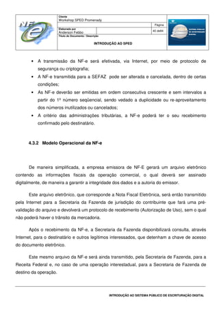 Cliente
Workshop SPED Promenady
Página
Elaborado por
Anderson Febbo
40 de84
Título do Documento / Descrição
INTRODUÇÃO AO SPED
INTRODUÇÃO AO SISTEMA PÚBLICO DE ESCRITURAÇÃO DIGITAL
• A transmissão da NF-e será efetivada, via Internet, por meio de protocolo de
segurança ou criptografia;
• A NF-e transmitida para a SEFAZ pode ser alterada e cancelada, dentro de certas
condições;
• As NF-e deverão ser emitidas em ordem consecutiva crescente e sem intervalos a
partir do 1º número seqüencial, sendo vedado a duplicidade ou re-aproveitamento
dos números inutilizados ou cancelados;
• A critério das administrações tributárias, a NF-e poderá ter o seu recebimento
confirmado pelo destinatário.
4.3.2 Modelo Operacional da NF-e
De maneira simplificada, a empresa emissora de NF-E gerará um arquivo eletrônico
contendo as informações fiscais da operação comercial, o qual deverá ser assinado
digitalmente, de maneira a garantir a integridade dos dados e a autoria do emissor.
Este arquivo eletrônico, que corresponde a Nota Fiscal Eletrônica, será então transmitido
pela Internet para a Secretaria da Fazenda de jurisdição do contribuinte que fará uma pré-
validação do arquivo e devolverá um protocolo de recebimento (Autorização de Uso), sem o qual
não poderá haver o trânsito da mercadoria.
Após o recebimento da NF-e, a Secretaria da Fazenda disponibilizará consulta, através
Internet, para o destinatário e outros legítimos interessados, que detenham a chave de acesso
do documento eletrônico.
Este mesmo arquivo da NF-e será ainda transmitido, pela Secretaria de Fazenda, para a
Receita Federal e, no caso de uma operação interestadual, para a Secretaria de Fazenda de
destino da operação.
 