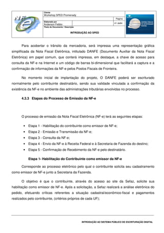 Cliente
Workshop SPED Promenady
Página
Elaborado por
Anderson Febbo
41 de84
Título do Documento / Descrição
INTRODUÇÃO AO SPED
INTRODUÇÃO AO SISTEMA PÚBLICO DE ESCRITURAÇÃO DIGITAL
Para acobertar o trânsito da mercadoria, será impressa uma representação gráfica
simplificada da Nota Fiscal Eletrônica, intitulado DANFE (Documento Auxiliar da Nota Fiscal
Eletrônica) em papel comum, que conterá impressa, em destaque, a chave de acesso para
consulta da NF-e na Internet e um código de barras bi-dimensional que facilitará a captura e a
confirmação de informações da NF-e pelos Postos Fiscais de Fronteira.
No momento inicial de implantação do projeto, O DANFE poderá ser escriturado
normalmente pelo contribuinte destinatário, sendo sua validade vinculada a confirmação da
existência da NF-e no ambiente das administrações tributárias envolvidas no processo.
4.3.3 Etapas do Processo de Emissão da NF-e
O processo de emissão da Nota Fiscal Eletrônica (NF-e) terá as seguintes etapas:
• Etapa 1 - Habilitação do contribuinte como emissor de NF-e;
• Etapa 2 - Emissão e Transmissão da NF-e;
• Etapa 3 - Consulta da NF-e;
• Etapa 4 - Envio da NF-e à Receita Federal e à Secretaria de Fazenda do destino;
• Etapa 5 - Confirmação de Recebimento da NF-e pelo destinatário.
Etapa 1- Habilitação do Contribuinte como emissor da NF-e
Corresponde ao processo eletrônico pelo qual o contribuinte solicita seu cadastramento
como emissor de NF-e junto a Secretaria da Fazenda.
O objetivo é que o contribuinte, através do acesso ao site da Sefaz, solicite sua
habilitação como emissor de NF-e. Após a solicitação, a Sefaz realizará a análise eletrônica do
pedido, efetuando críticas referentes a situação cadastral/econômico-fiscal e pagamentos
realizados pelo contribuinte, (critérios próprios de cada UF);
 
