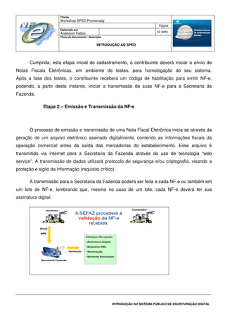 Cliente
Workshop SPED Promenady
Página
Elaborado por
Anderson Febbo
42 de84
Título do Documento / Descrição
INTRODUÇÃO AO SPED
INTRODUÇÃO AO SISTEMA PÚBLICO DE ESCRITURAÇÃO DIGITAL
Cumprida, esta etapa inicial de cadastramento, o contribuinte deverá iniciar o envio de
Notas Fiscais Eletrônicas, em ambiente de testes, para homologação do seu sistema.
Após a fase dos testes, o contribuinte receberá um código de habilitação para emitir NF-e,
podendo, a partir deste instante, iniciar a transmissão de suas NF-e para a Secretaria da
Fazenda.
Etapa 2 – Emissão e Transmissão da NF-e
O processo de emissão e transmissão de uma Nota Fiscal Eletrônica inicia-se através da
geração de um arquivo eletrônico assinado digitalmente, contendo as informações fiscais da
operação comercial antes da saída das mercadorias do estabelecimento. Esse arquivo é
transmitido via internet para a Secretaria da Fazenda através do uso de tecnologia “web
service”. A transmissão de dados utilizará protocolo de segurança e/ou criptografia, visando a
proteção e sigilo da informação (requisito crítico).
A transmissão para a Secretaria da Fazenda poderá ser feita a cada NF-e ou também em
um lote de NF-e, lembrando que, mesmo no caso de um lote, cada NF-e deverá ter sua
assinatura digital.
 
