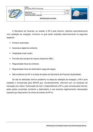 Cliente
Workshop SPED Promenady
Página
Elaborado por
Anderson Febbo
43 de84
Título do Documento / Descrição
INTRODUÇÃO AO SPED
INTRODUÇÃO AO SISTEMA PÚBLICO DE ESCRITURAÇÃO DIGITAL
A Secretaria da Fazenda, ao receber a NF-e pela Internet, realizará automaticamente
uma validação de recepção, momento no qual serão avaliados eletronicamente os seguintes
aspectos:
• Emissor autorizado;
• Assinatura digital do emitente;
• Integridade (hash code);
• Formato dos campos do arquivo (esquema XML);
• Regularidade fiscal do emitente;
• Regularidade fiscal do destinatário (segunda etapa);
• Não existência da NF-e na base de dados da Secretaria da Fazenda (duplicidade);
Se não for detectado nenhum problema na etapa da validação de recepção, a NF-e será
recebida e armazenada pela SEFAZ que, simultaneamente, retornará com um protocolo de
transação com status “Autorização de Uso” e disponibilizará a NF-e, para consulta pela Internet,
pelas partes envolvidas (emitente e destinatário) e aos terceiros legitimamente interessados
(aqueles que dispuserem da chave de acesso da NF-e).
 