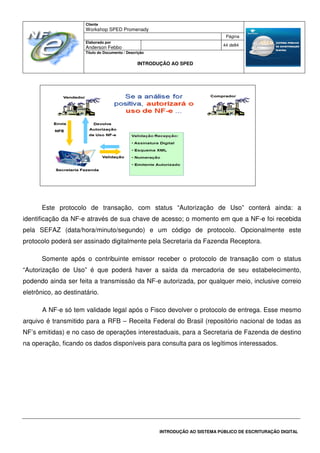Cliente
Workshop SPED Promenady
Página
Elaborado por
Anderson Febbo
44 de84
Título do Documento / Descrição
INTRODUÇÃO AO SPED
INTRODUÇÃO AO SISTEMA PÚBLICO DE ESCRITURAÇÃO DIGITAL
Este protocolo de transação, com status “Autorização de Uso” conterá ainda: a
identificação da NF-e através de sua chave de acesso; o momento em que a NF-e foi recebida
pela SEFAZ (data/hora/minuto/segundo) e um código de protocolo. Opcionalmente este
protocolo poderá ser assinado digitalmente pela Secretaria da Fazenda Receptora.
Somente após o contribuinte emissor receber o protocolo de transação com o status
“Autorização de Uso” é que poderá haver a saída da mercadoria de seu estabelecimento,
podendo ainda ser feita a transmissão da NF-e autorizada, por qualquer meio, inclusive correio
eletrônico, ao destinatário.
A NF-e só tem validade legal após o Fisco devolver o protocolo de entrega. Esse mesmo
arquivo é transmitido para a RFB – Receita Federal do Brasil (repositório nacional de todas as
NF’s emitidas) e no caso de operações interestaduais, para a Secretaria de Fazenda de destino
na operação, ficando os dados disponíveis para consulta para os legítimos interessados.
 