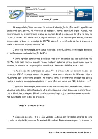 Cliente
Workshop SPED Promenady
Página
Elaborado por
Anderson Febbo
47 de84
Título do Documento / Descrição
INTRODUÇÃO AO SPED
INTRODUÇÃO AO SISTEMA PÚBLICO DE ESCRITURAÇÃO DIGITAL
Já a segunda hipótese, corresponde a situação de rejeição da NF-e, devido a problemas,
detectados pela SEFAZ, na validação de recepção, como: assinatura digital inválida, não
preenchimento ou preenchimento inválido do número da NF-e, existência da NF-e na base de
dados da SEFAZ, etc. Neste caso, o arquivo de NF-e, que foi rejeitado pela SEFAZ, não será
armazenado na base de consultas da SEFAZ, podendo o contribuinte corrigir o problema e
enviar novamente o arquivo para a SEFAZ.
O protocolo de transação, com status “Rejeição”, conterá, além da identificação do status,
a identificação do motivo da rejeição da NF-e.
A última hipótese corresponde a situação onde a NF-e não teve seu uso autorizado pela
SEFAZ. Este caso ocorrerá quando houver qualquer problema com a regularidade fiscal do
emissor, ou formatos de campos após a identificação do número da NF-e, entre outros.
Na hipótese da não autorização de uso, a NF-e é armazenada para consulta na base de
dados da SEFAZ com este status, não podendo este mesmo número de NF-e ser utilizado
novamente pelo contribuinte emissor. Da mesma forma, o contribuinte emissor não poderá
realizar a saída da mercadoria acobertada por uma NF-e cujo status seja “Não Autorizado Uso”.
O protocolo de transação, com status “Não Autorização de Uso”, conterá ainda, além de
identificar este status: a identificação da NF-e, através de sua chave de acesso; o momento em
que a NF-e foi recebida pela SEFAZ (data/hora/minuto/segundo), a identificação do motivo da
não autorização e um código de protocolo.
Etapa 3 – Consulta da NF-e
A existência de uma NF-e e sua validade poderão ser verificadas através de uma
consulta no site da Secretaria de Fazenda da Unidade da Federação de origem do emitente da
 