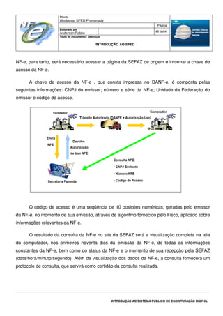 Cliente
Workshop SPED Promenady
Página
Elaborado por
Anderson Febbo
48 de84
Título do Documento / Descrição
INTRODUÇÃO AO SPED
INTRODUÇÃO AO SISTEMA PÚBLICO DE ESCRITURAÇÃO DIGITAL
NF-e, para tanto, será necessário acessar a página da SEFAZ de origem e informar a chave de
acesso da NF-e.
A chave de acesso da NF-e , que consta impressa no DANF-e, é composta pelas
seguintes informações: CNPJ do emissor; número e série da NF-e; Unidade da Federação do
emissor e código de acesso.
O código de acesso é uma seqüência de 10 posições numéricas, geradas pelo emissor
da NF-e, no momento de sua emissão, através de algoritmo fornecido pelo Fisco, aplicado sobre
informações relevantes da NF-e.
O resultado da consulta da NF-e no site da SEFAZ será a visualização completa na tela
do computador, nos primeiros noventa dias da emissão da NF-e, de todas as informações
constantes da NF-e, bem como do status da NF-e e o momento de sua recepção pela SEFAZ
(data/hora/minuto/segundo). Além da visualização dos dados da NF-e, a consulta fornecerá um
protocolo de consulta, que servirá como certidão da consulta realizada.
 