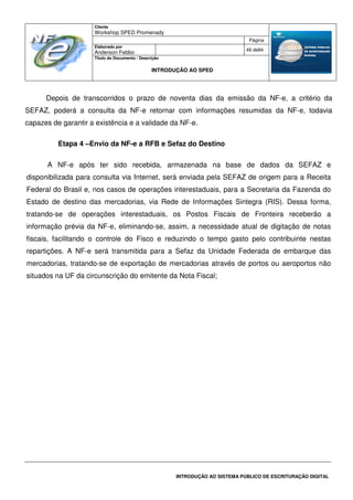 Cliente
Workshop SPED Promenady
Página
Elaborado por
Anderson Febbo
49 de84
Título do Documento / Descrição
INTRODUÇÃO AO SPED
INTRODUÇÃO AO SISTEMA PÚBLICO DE ESCRITURAÇÃO DIGITAL
Depois de transcorridos o prazo de noventa dias da emissão da NF-e, a critério da
SEFAZ, poderá a consulta da NF-e retornar com informações resumidas da NF-e, todavia
capazes de garantir a existência e a validade da NF-e.
Etapa 4 –Envio da NF-e a RFB e Sefaz do Destino
A NF-e após ter sido recebida, armazenada na base de dados da SEFAZ e
disponibilizada para consulta via Internet, será enviada pela SEFAZ de origem para a Receita
Federal do Brasil e, nos casos de operações interestaduais, para a Secretaria da Fazenda do
Estado de destino das mercadorias, via Rede de Informações Sintegra (RIS). Dessa forma,
tratando-se de operações interestaduais, os Postos Fiscais de Fronteira receberão a
informação prévia da NF-e, eliminando-se, assim, a necessidade atual de digitação de notas
fiscais, facilitando o controle do Fisco e reduzindo o tempo gasto pelo contribuinte nestas
repartições. A NF-e será transmitida para a Sefaz da Unidade Federada de embarque das
mercadorias, tratando-se de exportação de mercadorias através de portos ou aeroportos não
situados na UF da circunscrição do emitente da Nota Fiscal;
 