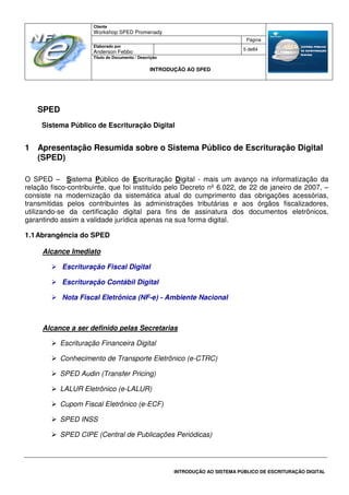 Cliente
Workshop SPED Promenady
Página
Elaborado por
Anderson Febbo
5 de84
Título do Documento / Descrição
INTRODUÇÃO AO SPED
INTRODUÇÃO AO SISTEMA PÚBLICO DE ESCRITURAÇÃO DIGITAL
SPED
Sistema Público de Escrituração Digital
1 Apresentação Resumida sobre o Sistema Público de Escrituração Digital
(SPED)
O SPED – Sistema Público de Escrituração Digital - mais um avanço na informatização da
relação fisco-contribuinte, que foi instituído pelo Decreto nº 6.022, de 22 de janeiro de 2007, –
consiste na modernização da sistemática atual do cumprimento das obrigações acessórias,
transmitidas pelos contribuintes às administrações tributárias e aos órgãos fiscalizadores,
utilizando-se da certificação digital para fins de assinatura dos documentos eletrônicos,
garantindo assim a validade jurídica apenas na sua forma digital.
1.1Abrangência do SPED
Alcance Imediato
Escrituração Fiscal Digital
Escrituração Contábil Digital
Nota Fiscal Eletrônica (NF-e) - Ambiente Nacional
Alcance a ser definido pelas Secretarias
Escrituração Financeira Digital
Conhecimento de Transporte Eletrônico (e-CTRC)
SPED Audin (Transfer Pricing)
LALUR Eletrônico (e-LALUR)
Cupom Fiscal Eletrônico (e-ECF)
SPED INSS
SPED CIPE (Central de Publicações Periódicas)
 
