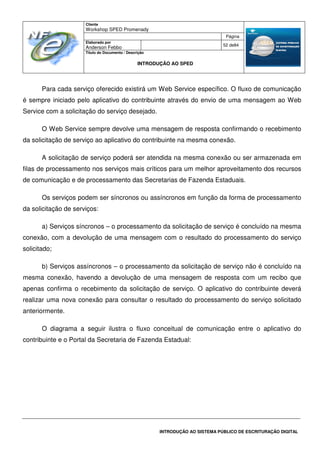 Cliente
Workshop SPED Promenady
Página
Elaborado por
Anderson Febbo
52 de84
Título do Documento / Descrição
INTRODUÇÃO AO SPED
INTRODUÇÃO AO SISTEMA PÚBLICO DE ESCRITURAÇÃO DIGITAL
Para cada serviço oferecido existirá um Web Service específico. O fluxo de comunicação
é sempre iniciado pelo aplicativo do contribuinte através do envio de uma mensagem ao Web
Service com a solicitação do serviço desejado.
O Web Service sempre devolve uma mensagem de resposta confirmando o recebimento
da solicitação de serviço ao aplicativo do contribuinte na mesma conexão.
A solicitação de serviço poderá ser atendida na mesma conexão ou ser armazenada em
filas de processamento nos serviços mais críticos para um melhor aproveitamento dos recursos
de comunicação e de processamento das Secretarias de Fazenda Estaduais.
Os serviços podem ser síncronos ou assíncronos em função da forma de processamento
da solicitação de serviços:
a) Serviços síncronos – o processamento da solicitação de serviço é concluído na mesma
conexão, com a devolução de uma mensagem com o resultado do processamento do serviço
solicitado;
b) Serviços assíncronos – o processamento da solicitação de serviço não é concluído na
mesma conexão, havendo a devolução de uma mensagem de resposta com um recibo que
apenas confirma o recebimento da solicitação de serviço. O aplicativo do contribuinte deverá
realizar uma nova conexão para consultar o resultado do processamento do serviço solicitado
anteriormente.
O diagrama a seguir ilustra o fluxo conceitual de comunicação entre o aplicativo do
contribuinte e o Portal da Secretaria de Fazenda Estadual:
 