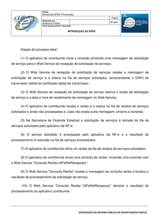 Cliente
Workshop SPED Promenady
Página
Elaborado por
Anderson Febbo
56 de84
Título do Documento / Descrição
INTRODUÇÃO AO SPED
INTRODUÇÃO AO SISTEMA PÚBLICO DE ESCRITURAÇÃO DIGITAL
Etapas do processo ideal:
(1) O aplicativo do contribuinte inicia a conexão enviando uma mensagem de solicitação
de serviço para o Web Service de recepção de solicitação de serviços;
(2) O Web Service de recepção de solicitação de serviços recebe a mensagem de
solicitação de serviço e a coloca na fila de serviços solicitados, acrescentando o CNPJ do
transmissor obtido do certificado digital do transmissor;
(3) O Web Service de recepção de solicitação de serviço retorna o recibo da solicitação
de serviço e a data e hora de recebimento da mensagem no Web Service;
(4) O aplicativo do contribuinte recebe o recibo e o coloca na fila de recibos de serviços
solicitados e ainda não processados e, caso não exista outra mensagem, encerra a conexão;
(5) Na Secretaria de Fazenda Estadual a solicitação de serviços é retirada da fila de
serviços solicitados pelo aplicativo da NF-e;
(6) O serviço solicitado é processado pelo aplicativo da NF-e e o resultado do
processamento é colocado na fila de serviços processados;
(7) O aplicativo do contribuinte retira um recibo da fila de recibos de serviços solicitados;
(8) O aplicativo do contribuinte envia uma consulta de recibo, iniciando uma conexão com
o Web Service “Consulta Recibo (NFeRetRecepcao)”;
(9) O Web Service “Consulta Recibo” recebe a mensagem de consulta recibo e localiza o
resultado de processamento da solicitação de serviço;
(10) O Web Service “Consulta Recibo (NFeRetRecepcao)” devolve o resultado do
processamento ao aplicativo contribuinte;
 