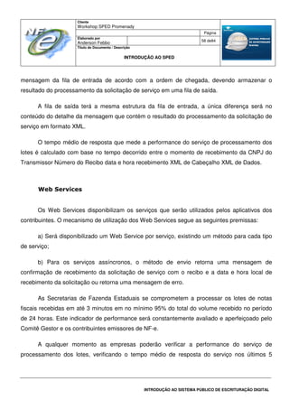 Cliente
Workshop SPED Promenady
Página
Elaborado por
Anderson Febbo
58 de84
Título do Documento / Descrição
INTRODUÇÃO AO SPED
INTRODUÇÃO AO SISTEMA PÚBLICO DE ESCRITURAÇÃO DIGITAL
mensagem da fila de entrada de acordo com a ordem de chegada, devendo armazenar o
resultado do processamento da solicitação de serviço em uma fila de saída.
A fila de saída terá a mesma estrutura da fila de entrada, a única diferença será no
conteúdo do detalhe da mensagem que contém o resultado do processamento da solicitação de
serviço em formato XML.
O tempo médio de resposta que mede a performance do serviço de processamento dos
lotes é calculado com base no tempo decorrido entre o momento de recebimento da CNPJ do
Transmissor Número do Recibo data e hora recebimento XML de Cabeçalho XML de Dados.
Web Services
Os Web Services disponibilizam os serviços que serão utilizados pelos aplicativos dos
contribuintes. O mecanismo de utilização dos Web Services segue as seguintes premissas:
a) Será disponibilizado um Web Service por serviço, existindo um método para cada tipo
de serviço;
b) Para os serviços assíncronos, o método de envio retorna uma mensagem de
confirmação de recebimento da solicitação de serviço com o recibo e a data e hora local de
recebimento da solicitação ou retorna uma mensagem de erro.
As Secretarias de Fazenda Estaduais se comprometem a processar os lotes de notas
fiscais recebidas em até 3 minutos em no mínimo 95% do total do volume recebido no período
de 24 horas. Este indicador de performance será constantemente avaliado e aperfeiçoado pelo
Comitê Gestor e os contribuintes emissores de NF-e.
A qualquer momento as empresas poderão verificar a performance do serviço de
processamento dos lotes, verificando o tempo médio de resposta do serviço nos últimos 5
 