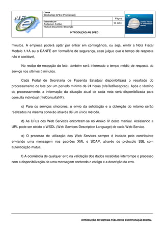 Cliente
Workshop SPED Promenady
Página
Elaborado por
Anderson Febbo
59 de84
Título do Documento / Descrição
INTRODUÇÃO AO SPED
INTRODUÇÃO AO SISTEMA PÚBLICO DE ESCRITURAÇÃO DIGITAL
minutos. A empresa poderá optar por entrar em contingência, ou seja, emitir a Nota Fiscal
Modelo 1/1A ou o DANFE em formulário de segurança, caso julgue que o tempo de resposta
não é aceitável.
No recibo de recepção do lote, também será informado o tempo médio de resposta do
serviço nos últimos 5 minutos.
Cada Portal de Secretaria de Fazenda Estadual disponibilizará o resultado do
processamento do lote por um período mínimo de 24 horas (nfeRetRecepcao). Após o término
do processamento, a informação da situação atual de cada nota será disponibilizada para
consulta individual (nfeConsultaNF).
c) Para os serviços síncronos, o envio da solicitação e a obtenção do retorno serão
realizados na mesma conexão através de um único método.
d) As URLs dos Web Services encontram-se no Anexo IV deste manual. Acessando a
URL pode ser obtido o WSDL (Web Services Description Language) de cada Web Service.
e) O processo de utilização dos Web Services sempre é iniciado pelo contribuinte
enviando uma mensagem nos padrões XML e SOAP, através do protocolo SSL com
autenticação mútua.
f) A ocorrência de qualquer erro na validação dos dados recebidos interrompe o processo
com a disponibilização de uma mensagem contendo o código e a descrição do erro.
 