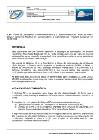 Cliente
Workshop SPED Promenady
Página
Elaborado por
Anderson Febbo
60 de84
Título do Documento / Descrição
INTRODUÇÃO AO SPED
INTRODUÇÃO AO SISTEMA PÚBLICO DE ESCRITURAÇÃO DIGITAL
4.3.6 Manual de Contingência Contribuinte (Versão 5.0.1 Aprovada Reunião Técnica de Natal –
ENCAT (Encontro Nacional de Coordenadores e Admnistradores Tributário Estaduais em
19/09/2007
INTRODUÇÃO
Este documento tem por objetivo descrever a estratégia de contingência do Sistema
Nacional de Nota Fiscal Eletrônica (NF-e). Neste sentido, apresenta as regras de negócio
estabelecidas para a operação em contingência e especifica as ações a serem executadas
pelos diversos atores em cada situação.
São atores do Sistema NF-e: o Contribuinte, a Sefaz de circunscrição do contribuinte
(Sefaz-Origem), o Sistema de Contingência do Ambiente Nacional (SCAN), a Sefaz do
estado do destinatário de uma operação comercial interestadual (Sefaz-Destino) e a
Suframa. Entretanto, este documento tem o seu escopo restrito aos aspectos de
contingência que afetam diretamente os contribuintes e que requerem sua atuação.
As definições deste documento estão em conformidade com o disposto no Ajuste SINIEF
07/2005. As alterações provenientes de novos processos inseridos neste documento serão
realizadas posteriormente.
MODALIDADES DE CONTINGÊNCIA
O Sistema NF-e foi concebido para dispor de alta disponibilidade, de forma que o
contribuinte possa prosseguir tendo suas NF-e autorizadas mesmo diante da ocorrência de
falhas.
A estratégia de contingência do Sistema NF-e consiste em duas alternativas:
a) Operação com o Sistema de Contingência do Ambiente Nacional (SCAN);
b) Emissão de DANFE em Contingência, Impresso em Formulário de Segurança, com
posterior transmissão das respectivas NF-e para a Sefaz-Origem.
A disponibilização de duas modalidades de contingência tem como objetivo o atendimento
dos requisitos de alta disponibilidade e mínimo impacto no processo de faturamento dos
contribuintes, cabendo a estes a opção pela adoção da alternativa que for mais
conveniente, conforme o cenário da falha.
 