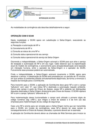 Cliente
Workshop SPED Promenady
Página
Elaborado por
Anderson Febbo
61 de84
Título do Documento / Descrição
INTRODUÇÃO AO SPED
INTRODUÇÃO AO SISTEMA PÚBLICO DE ESCRITURAÇÃO DIGITAL
As modalidades de contingência são descritas detalhadamente a seguir.
OPERAÇÃO COM O SCAN
Nesta modalidade o SCAN opera em substituição à Sefaz-Origem, executando as
seguintes funções:
a) Recepção e autorização de NF-e
b) Cancelamento de NF-e
c) Consulta ao status de uma NF-e
d) Consulta status operacional do seu serviço
e) Consulta status operacional do serviço da Sefaz-Origem
Ocorrendo a indisponibilidade, a Sefaz-Origem acionará o SCAN para que ative o serviço
de recepção e autorização de NF-e em seu lugar. Cabe observar que na especificação
atual do modelo de contingência, o acionamento para ativação/desativação será baseado
em interação humana, entre o operador da Sefaz-Origem e o operador do SCAN.
Futuramente esse processo poderá ser automatizado.
Finda a indisponibilidade, a Sefaz-Origem acionará novamente o SCAN, agora para
desativar o serviço. A desativação do SCAN será precedida por um período de 15 minutos,
em que ambos os ambientes estarão simultaneamente disponíveis, de forma a minimizar o
impacto da transição para o Contribuinte.
Para transmitir para o SCAN, a aplicação do Contribuinte deve gerar NF-e com o campo
“tpAutoriz” com valor “2”, que indica NF-e destinada a autorização naquele ambiente.
Como este campo é parte da Chave de Acesso, essas NF-e poderão ser distinguidas
daquelas destinadas à Sefaz-Origem diretamente pela Chave de Acesso. O SCAN rejeitará
NF-e com o campo “tpAutoriz” diferente de “2”.
Para implementação dessa funcionalidade o campo será utilizado o primeiro dígito do
código numérico (tag <cNF>), que integra a chave de acesso e é de livre uso das
empresas para implementação de seu código de segurança.
Caso uma NF-e pronta para ser enviada para a Sefaz-Origem tenha que ser transmitida
para o SCAN, em função de contingência, essa NF-e deverá ter esse campo (e
consequentemente a Chave de Acesso) alterados, e portanto deverá ser re-assinada.
A aplicação do Contribuinte deverá alterar as chamadas de Web Services para invocar os
 