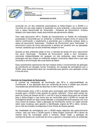 Cliente
Workshop SPED Promenady
Página
Elaborado por
Anderson Febbo
63 de84
Título do Documento / Descrição
INTRODUÇÃO AO SPED
INTRODUÇÃO AO SISTEMA PÚBLICO DE ESCRITURAÇÃO DIGITAL
concluída em um dos ambientes autorizadores (a Sefaz-Origem ou o SCAN) e o
momento em que esse registro é atualizado no outro ambiente, o documento estará
com o status denominado de “Autorizado - Pendente de Sincronismo”. Embora
estejam com esse status, esses documentos são plenamente válidos.
Para cada documento (NF-e, Pedido de Cancelamento ou Pedido de Inutilização)
processado e transmitido por um ambiente, o ambiente receptor envia um arquivo de
retorno confirmando o recebimento e permitindo que o ambiente emissor altere o
status do documento “Autorizado - Pendente de Sincronismo” para “Autorizado”. O
sincronismo ocorre de forma permanente e sempre em paralelo com as operações
normais, bastando que os dois ambientes estejam on-line.
Quando os dois ambientes estão on-line, o intervalo de tempo em que o documento
fica como “Autorizado - Pendente de Sincronismo” tende a zero. Entretanto,
ocorrendo indisponibilidade em qualquer um dos ambientes, esse intervalo se
prolongará até que ambos os ambientes estejam novamente disponíveis e que seja
concluída a sincronização das suas bases de dados.
Essa característica operacional não tem impacto sobre o funcionamento da aplicação
do contribuinte em situação normal. Entretanto, em situação de contingência com o
SCAN, essa característica deve ser considerada para garantir uma operação correta
e livre de erros.
Controle da Integridade da Numeração
O controle da integridade da Numeração das NF-e é responsabilidade do
Contribuinte. A sua aplicação deve ser construída de forma a impedir que ocorram
inconsistências semelhantes às descritas no item 5 deste documento.
A diferenciação entre a NF-e enviada para autorização pela Sefaz-Origem daquela
enviada para o SCAN é feita através do campo “tpAutoriz”. Como esse campo faz
parte da Chave de Acesso da NF-e, uma NF-e que já esteja pronta para ser enviada
para a Sefaz-Origem e que tenha que ser transmitida para o SCAN em função de
contingência deverá ter esse campo alterado, e consequentemente passará a ter uma
nova Chave de Acesso. Cabe à aplicação do Contribuinte manter um rígido controle
sobre essa mudança, para garantir a identificação original da NF-e (série, número,
ano e mês de emissão) corresponda à nova Chave de Acesso gerada.
Na modalidade de contingência com o SCAN esses aspectos são particularmente
críticos, visto que tanto o SCAN quanto a Sefaz-Origem autorizam NF-e dentro da
mesma faixa de numeração (série e número). Deste modo, a aplicação do
contribuinte deverá ser construída de forma a garantir a transição entre os ambientes
 