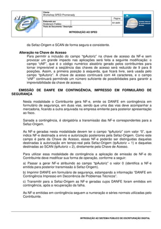 Cliente
Workshop SPED Promenady
Página
Elaborado por
Anderson Febbo
64 de84
Título do Documento / Descrição
INTRODUÇÃO AO SPED
INTRODUÇÃO AO SISTEMA PÚBLICO DE ESCRITURAÇÃO DIGITAL
da Sefaz-Origem e SCAN de forma segura e consistente.
Alteração na Chave de Acesso
Para permitir a inclusão do campo “tpAutoriz” na chave de acesso da NF-e sem
provocar um grande impacto nas aplicações será feita a seguinte modificação: o
campo “cNF”, que é o código numérico aleatório gerado pelos contribuintes para
tornar imprevisível a seqüência das chaves de acesso será reduzido de 9 para 8
posições. Assim, a primeira posição à esquerda, que ficará livre, será usada pelo
campo “tpAutoriz”. A chave de acesso continuará com 44 caracteres, e o campo
“cNF” continuará permitindo um número suficiente de possibilidades para garantir a
imprevisibilidade da chave de acesso.
EMISSÃO DE DANFE EM CONTINGÊNCIA, IMPRESSO EM FORMULÁRIO DE
SEGURANÇA
Nesta modalidade o Contribuinte gera NF-e, emite os DANFE em contingência em
formulário de segurança, em duas vias, sendo que uma das vias deve acompanhar a
mercadoria, ficando a outra arquivada na empresa emitente para posterior apresentação
ao fisco.
Sanada a contingência, é obrigatória a transmissão das NF-e correspondentes para a
Sefaz-Origem.
As NF-e geradas nesta modalidade devem ter o campo “tpAutoriz” com valor “0”, que
indica NF-e destinada a envio e autorização posteriores pela Sefaz-Origem. Como este
campo é parte da Chave de Acesso, essas NF-e poderão ser distinguidas daquelas
destinadas à autorização em tempo-real pela Sefaz-Origem (tpAutoriz = 1) e daquelas
destinadas ao SCAN (tpAutoriz = 2), diretamente pela Chave de Acesso.
Para utilizar essa modalidade de contingência a aplicação de emissão de NF-e do
Contribuinte deve modificar sua forma de operação, conforme a seguir:
a) Passar a gerar NF-e atribuindo ao campo “tpAutoriz” o valor 0 (identifica a NF-e
emitida para posterior transmissão à Sefaz-Origem).
b) Imprimir DANFE em formulário de segurança, estampando a informação “DANFE em
Contingência Impresso em Decorrência de Problemas Técnicos”.
c) Transmitir para a Sefaz-Origem as NF-e geradas cujos DANFE foram emitidos em
contingência, após a recuperação da falha.
As NF-e emitidas em contingência seguem a numeração e séries normais utilizadas pelo
Contribuinte.
 
