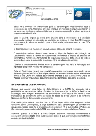Cliente
Workshop SPED Promenady
Página
Elaborado por
Anderson Febbo
65 de84
Título do Documento / Descrição
INTRODUÇÃO AO SPED
INTRODUÇÃO AO SISTEMA PÚBLICO DE ESCRITURAÇÃO DIGITAL
Estas NF-e deverão ser transmitidas para a Sefaz-Origem imediatamente após a
recuperação da falha. Ocorrendo erro que implique em rejeição de alguma destas NF-e,
ela deve ser corrigida e retransmitida com a mesma numeração e série, sanando a
irregularidade identificada.
Caso o DANFE original já tenha sido enviado para o destinatário e a alteração
processada implique em alteração de conteúdo do mesmo, o novo DANFE impresso
com a correção, deve ser enviado para o destinatário juntamente com a nova NF-e
autorizada.
O destinatário deverá manter em arquivo as duas cópias do DANFE recebidos.
O contribuinte emissor deverá lavrar termo no Livro de Registro de Utilização de
Documentos Fiscais e Termos de Ocorrências, informando o motivo da entrada em
contingência, número dos formulários de segurança utilizados, data e hora do início e
término, bem como a numeração e série das NF-e geradas neste período.
Durante o processamento destas NF-e a Sefaz-Origem não fará a verificação das
hipóteses que podem resultar na Denegação.
Cabe ao Contribuinte garantir que uma NF-e que esteja pronta para transmissão para a
Sefaz-Origem ou para o SCAN e que precise ser emitida através dessa modalidade,
tenha a sua Chave de Acesso devidamente alterada e que a essa nova Chave de
Acesso continue vinculada ao documento original, identificado pela série e número.
NF-E PENDENTES DE SINCRONISMO
Sempre que ocorrer uma falha na Sefaz-Origem e o SCAN for acionado, há a
probabilidades de existirem NF-e, Pedidos de Cancelamento de NF-e e Pedidos de
Inutilização que estejam “Pendentes de Sincronismo”. Isso decorre da natureza não-
transacional do sincronismo entre as bases de dados da Sefaz-Origem e do Ambiente
Nacional, conforme demonstrado anteriormente.
Este efeito pode ocorrer também caso o SCAN fique indisponível enquanto estiver
operando como Contingência, e seja substituído pela Sefaz-Origem, já devidamente
recuperada. Nesse caso, há a probabilidade de existirem NF-e autorizadas e Pedidos de
Cancelamento processados pelo SCAN, mas ainda não recebidos pela Sefaz-Origem.
Somente quando o SCAN e a Sefaz-Origem estiverem operando normalmente e
concluírem a sincronização entre suas bases de dados é que as eventuais inconsistências
geradas serão detectadas.
 