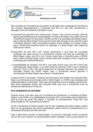 Cliente
Workshop SPED Promenady
Página
Elaborado por
Anderson Febbo
66 de84
Título do Documento / Descrição
INTRODUÇÃO AO SPED
INTRODUÇÃO AO SISTEMA PÚBLICO DE ESCRITURAÇÃO DIGITAL
São exemplos de inconsistências que podem ser geradas caso a aplicação do Contribuinte
não controle adequadamente a numeração das NF-e ou não trate corretamente a
passagem entre um ambiente autorizador e outro:
a) Ocorrência de duas NF-e com mesma série, número, mês e ano de emissão, diferindo
apenas pela identificação do campo tpAutoriz na Chave de Acesso: isso pode ocorrer se
o Contribuinte alterar e enviar para o SCAN uma NF-e já autorizada pela Sefaz-Origem,
caso a falha da Sefaz-Origem tenha ocorrido antes dela conseguir enviar esta NF-e para
o Ambiente Nacional. Essa inconsistência poderá ocorrer também em sentido inverso,
caso o SCAN falhe enquanto estiver em operação, e a Sefaz-Origem fique disponível
antes do seu retorno.
b) Ocorrência de uma NF-e com número pertencente a uma faixa de numeração
inutilizada: isso pode ocorrer se o Contribuinte inutilizar uma faixa de numeração na
Sefaz-Origem, gerar uma NF-e com número nesta faixa e transmiti-la para o SCAN,
caso a falha da Sefaz-Origem tenha ocorrido antes dela conseguir enviar o registro de
Inutilização para Ambiente Nacional.
c) Impossibilidade de Cancelar uma NF-e: isso pode ocorrer caso uma NF-e tenha sido
autorizada pela Sefaz-Origem, e ela falhe antes de transmitir a NF-e para o Ambiente
Nacional. Como a NF-e não estará disponível no Ambiente Nacional, não poderá ser
cancelada através dos SCAN. Nesse caso o Contribuinte deverá aguardar a
normalização da Sefaz-Origem para efetuar o cancelamento.
O status de NF-e Autorizada - Pendente de Sincronismo será exibido nas Consultas Web.
Após a ocorrência da sincronização entre a Sefaz-Origem e o SCAN, essa indicação será
substituída pela de “Autorizada”. Caso haja inconsistências como as citadas anteriormente,
elas serão sinalizadas através das Consultas Web, para que o Contribuinte tome as
devidas providências para corrigi-las.
NF-E PENDENTES DE RETORNO
Quando ocorrer uma falha, seja ela no ambiente do Contribuinte, no ambiente da Sefaz-
Origem ou do SCAN, há a probabilidade de existirem NF-e transmitidas pelo Contribuinte e
para as quais ele ainda não obteve o resultado do processamento. Estas NF-e são
denominadas de “NF-e pendentes de retorno”.
As NF-e Pendentes de Retorno podem não ter sido recebidas pela Sefaz-Origem, podem
estar na fila aguardando para serem processadas, podem estar em processamento ou o
processamento pode já ter sido concluído.
Caso a falha tenha ocorrido na Sefaz-Origem, ao retornar à operação normal, é possível
que as NF-e que estavam em processamento sejam perdidas, e que as que estavam na
 