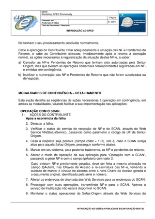 Cliente
Workshop SPED Promenady
Página
Elaborado por
Anderson Febbo
67 de84
Título do Documento / Descrição
INTRODUÇÃO AO SPED
INTRODUÇÃO AO SISTEMA PÚBLICO DE ESCRITURAÇÃO DIGITAL
fila tenham o seu processamento concluído normalmente.
Cabe à aplicação do Contribuinte tratar adequadamente a situação das NF-e Pendentes de
Retorno, e cabe ao Contribuinte executar, imediatamente após o retorno à operação
normal, as ações necessárias à regularização da situação destas NF-e, a saber:
a) Cancelar as NF-e Pendentes de Retorno que tenham sido autorizadas pela Sefaz-
Origem, mas que tiveram as operações comerciais correspondentes registradas em NF-
e emitidas em contingência.
b) Inutilizar a numeração das NF-e Pendentes de Retorno que não foram autorizadas ou
denegadas.
MODALIDADES DE CONTINGÊNCIA – DETALHAMENTO
Esta seção detalha as seqüências de ações necessárias à operação em contingência, em
ambas as modalidades, visando facilitar a sua implementação nas aplicações:
OPERAÇÃO COM O SCAN
I - AÇÕES DO CONTRIBUINTE
Após a ocorrência da falha
2. Detectar a falha.
3. Verificar o status do serviço de recepção de NF-e do SCAN, através do Web
Service NfeStatusServico, passando como parâmetro o código da UF da Sefaz-
Origem.
4. Caso a resposta seja positiva (campo cStat = 107), isto é, caso o SCAN esteja
ativo para aquela Sefaz-Origem, prosseguir conforme abaixo.
5. Marcar em seu sistema, para posterior tratamento, as NF-e pendentes de retorno.
6. Alterar o modo de operação da sua aplicação para “Operação com o SCAN”,
passando a gerar NF-e com o campo tpAutoriz com valor 2.
Caso existam NF-e previamente geradas, deve ser feita a mesma alteração no
campo tpAutoriz, nas Chaves de Acesso e re-assinatura das NF-e, tomando o
cuidado de manter o vínculo no sistema entre a nova Chave de Acesso gerada e
o documento original, identificado pela série e número.
7. Alterar os endereços de chamada dos Web Services para os endereços do SCAN.
8. Prosseguir com suas operações, transmitindo NF-e para o SCAN. Apenas o
serviço de Inutilização não estará disponível no SCAN.
9. Monitorar o status operacional da Sefaz-Origem através do Web Services do
 