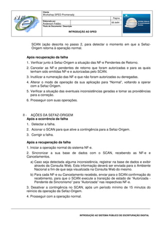 Cliente
Workshop SPED Promenady
Página
Elaborado por
Anderson Febbo
68 de84
Título do Documento / Descrição
INTRODUÇÃO AO SPED
INTRODUÇÃO AO SISTEMA PÚBLICO DE ESCRITURAÇÃO DIGITAL
SCAN (ação descrita no passo 2, para detectar o momento em que a Sefaz-
Origem retorna à operação normal.
Após recuperação da falha
1. Verificar junto à Sefaz-Origem a situação das NF-e Pendentes de Retorno.
2. Cancelar as NF-e pendentes de retorno que foram autorizadas e para as quais
tenham sido emitidas NF-e e autorizadas pelo SCAN.
3. Inutilizar a numeração das NF-e que não foram autorizadas ou denegadas.
4. Alterar o modo de operação da sua aplicação para “Normal”, voltando a operar
com a Sefaz-Origem.
5. Verificar a situação das eventuais inconsistências geradas e tomar as providências
para a correção.
6. Prosseguir com suas operações.
II - AÇÕES DA SEFAZ-ORIGEM
Após a ocorrência da falha
1. Detectar a falha.
2. Acionar o SCAN para que ative a contingência para a Sefaz-Origem.
3. Corrigir a falha.
Após a recuperação da falha
1. Iniciar a operação normal do sistema NF-e.
2. Sincronizar a sua base de dados com o SCAN, recebendo as NF-e e
Cancelamentos.
a) Caso seja detectada alguma inconsistência, registrar na base de dados e exibir
através da Consulta Web. Esta informação deverá ser enviada para o Ambiente
Nacional a fim de que seja visualizada na Consulta Web do mesmo.
b) Para cada NF-e ou Cancelamento recebido, enviar para o SCAN confirmação do
recebimento, para que o SCAN execute a transição de estado de “Autorizada -
Pendente de Sincronismo” para “Autorizada” nas respectivas NF-e.
3. Desativar a contingência no SCAN, após um período mínimo de 15 minutos do
reinício da operação da Sefaz-Origem.
4. Prosseguir com a operação normal.
 