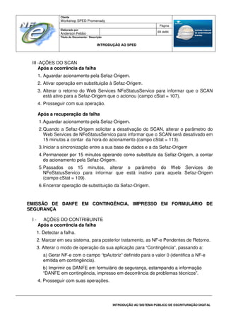Cliente
Workshop SPED Promenady
Página
Elaborado por
Anderson Febbo
69 de84
Título do Documento / Descrição
INTRODUÇÃO AO SPED
INTRODUÇÃO AO SISTEMA PÚBLICO DE ESCRITURAÇÃO DIGITAL
III -AÇÕES DO SCAN
Após a ocorrência da falha
1. Aguardar acionamento pela Sefaz-Origem.
2. Ativar operação em substituição à Sefaz-Origem.
3. Alterar o retorno do Web Services NFeStatusServico para informar que o SCAN
está ativo para a Sefaz-Origem que o acionou (campo cStat = 107).
4. Prosseguir com sua operação.
Após a recuperação da falha
1.Aguardar acionamento pela Sefaz-Origem.
2.Quando a Sefaz-Origem solicitar a desativação do SCAN, alterar o parâmetro do
Web Services de NFeStatusServico para informar que o SCAN será desativado em
15 minutos a contar da hora do acionamento (campo cStat = 113).
3.Iniciar a sincronização entre a sua base de dados e a da Sefaz-Origem
4.Permanecer por 15 minutos operando como substituto da Sefaz-Origem, a contar
do acionamento pela Sefaz-Origem.
5.Passados os 15 minutos, alterar o parâmetro do Web Services de
NFeStatusServico para informar que está inativo para aquela Sefaz-Origem
(campo cStat = 109).
6.Encerrar operação de substituição da Sefaz-Origem.
EMISSÃO DE DANFE EM CONTINGÊNCIA, IMPRESSO EM FORMULÁRIO DE
SEGURANÇA
I - AÇÕES DO CONTRIBUINTE
Após a ocorrência da falha
1. Detectar a falha.
2. Marcar em seu sistema, para posterior tratamento, as NF-e Pendentes de Retorno.
3. Alterar o modo de operação da sua aplicação para “Contingência”, passando a:
a) Gerar NF-e com o campo “tpAutoriz” definido para o valor 0 (identifica a NF-e
emitida em contingência).
b) Imprimir os DANFE em formulário de segurança, estampando a informação
“DANFE em contingência, impresso em decorrência de problemas técnicos”.
4. Prosseguir com suas operações.
 