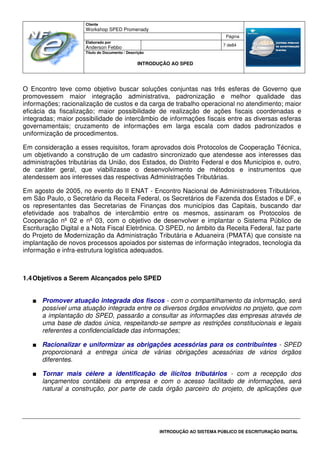 Cliente
Workshop SPED Promenady
Página
Elaborado por
Anderson Febbo
7 de84
Título do Documento / Descrição
INTRODUÇÃO AO SPED
INTRODUÇÃO AO SISTEMA PÚBLICO DE ESCRITURAÇÃO DIGITAL
O Encontro teve como objetivo buscar soluções conjuntas nas três esferas de Governo que
promovessem maior integração administrativa, padronização e melhor qualidade das
informações; racionalização de custos e da carga de trabalho operacional no atendimento; maior
eficácia da fiscalização; maior possibilidade de realização de ações fiscais coordenadas e
integradas; maior possibilidade de intercâmbio de informações fiscais entre as diversas esferas
governamentais; cruzamento de informações em larga escala com dados padronizados e
uniformização de procedimentos.
Em consideração a esses requisitos, foram aprovados dois Protocolos de Cooperação Técnica,
um objetivando a construção de um cadastro sincronizado que atendesse aos interesses das
administrações tributárias da União, dos Estados, do Distrito Federal e dos Municípios e, outro,
de caráter geral, que viabilizasse o desenvolvimento de métodos e instrumentos que
atendessem aos interesses das respectivas Administrações Tributárias.
Em agosto de 2005, no evento do II ENAT - Encontro Nacional de Administradores Tributários,
em São Paulo, o Secretário da Receita Federal, os Secretários de Fazenda dos Estados e DF, e
os representantes das Secretarias de Finanças dos municípios das Capitais, buscando dar
efetividade aos trabalhos de intercâmbio entre os mesmos, assinaram os Protocolos de
Cooperação nº 02 e nº 03, com o objetivo de desenvolver e implantar o Sistema Público de
Escrituração Digital e a Nota Fiscal Eletrônica. O SPED, no âmbito da Receita Federal, faz parte
do Projeto de Modernização da Administração Tributária e Aduaneira (PMATA) que consiste na
implantação de novos processos apoiados por sistemas de informação integrados, tecnologia da
informação e infra-estrutura logística adequados.
1.4Objetivos a Serem Alcançados pelo SPED
■ Promover atuação integrada dos fiscos - com o compartilhamento da informação, será
possível uma atuação integrada entre os diversos órgãos envolvidos no projeto, que com
a implantação do SPED, passarão a consultar as informações das empresas através de
uma base de dados única, respeitando-se sempre as restrições constitucionais e legais
referentes a confidencialidade das informações;
■ Racionalizar e uniformizar as obrigações acessórias para os contribuintes - SPED
proporcionará a entrega única de várias obrigações acessórias de vários órgãos
diferentes.
■ Tornar mais célere a identificação de ilícitos tributários - com a recepção dos
lançamentos contábeis da empresa e com o acesso facilitado de informações, será
natural a construção, por parte de cada órgão parceiro do projeto, de aplicações que
 