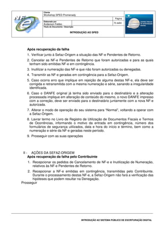 Cliente
Workshop SPED Promenady
Página
Elaborado por
Anderson Febbo
70 de84
Título do Documento / Descrição
INTRODUÇÃO AO SPED
INTRODUÇÃO AO SISTEMA PÚBLICO DE ESCRITURAÇÃO DIGITAL
Após recuperação da falha
1. Verificar junto à Sefaz-Origem a situação das NF-e Pendentes de Retorno.
2. Cancelar as NF-e Pendentes de Retorno que foram autorizadas e para as quais
tenham sido emitidas NF-e em contingência.
3. Inutilizar a numeração das NF-e que não foram autorizadas ou denegadas.
4. Transmitir as NF-e geradas em contingência para a Sefaz-Origem.
5. Caso ocorra erro que implique em rejeição de alguma destas NF-e, ela deve ser
corrigida e retransmitida com a mesma numeração e série, sanando a irregularidade
identificada.
6. Caso o DANFE original já tenha sido enviado para o destinatário e a alteração
processada implique em alteração de conteúdo do mesmo, o novo DANFE impresso
com a correção, deve ser enviado para o destinatário juntamente com a nova NF-e
autorizada.
7. Alterar o modo de operação do seu sistema para “Normal”, voltando a operar com
a Sefaz-Origem.
8. Lavrar termo no Livro de Registro de Utilização de Documentos Fiscais e Termos
de Ocorrências, informando o motivo da entrada em contingência, número dos
formulários de segurança utilizados, data e hora do início e término, bem como a
numeração e série da NF-e geradas neste período.
9. Prosseguir com as suas operações
II - AÇÕES DA SEFAZ-ORIGEM
Após recuperação da falha pelo Contribuinte
1. Recepcionar os pedidos de Cancelamento de NF-e e Inutilização de Numeração,
relativos às NF-e Pendentes de Retorno.
2. Recepcionar a NF-e emitidas em contingência, transmitidas pelo Contribuinte.
Durante o processamento destas NF-e, a Sefaz-Origem não fará a verificação das
hipóteses que podem resultar na Denegação.
Prosseguir
 