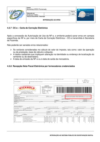 Cliente
Workshop SPED Promenady
Página
Elaborado por
Anderson Febbo
71 de84
Título do Documento / Descrição
INTRODUÇÃO AO SPED
INTRODUÇÃO AO SISTEMA PÚBLICO DE ESCRITURAÇÃO DIGITAL
4.3.7 CC-e – Carta de Correção Eletrônica
Após a concessão da Autorização de Uso da NF-e, o emitente poderá sanar erros em campos
específicos da NF-e, por meio de Carta de Correção Eletrônica – CC-e transmitida à Secretaria
da Fazenda.
Não poderão ser sanados erros relacionados:
Às variáveis consideradas mo cálculo do valor do imposto, tais como: valor da operação
ou da prestação, base de cálculo e alíquota;
A dados cadastrais que impliquem alteração na identidade ou endereço de localização do
remtente ou do destinatário;
À data de emissão da NF-e ou à data de saída da mercadoria.
4.3.8 Recepção Nota Fiscal Eletrônica por fornecedores credenciados
 