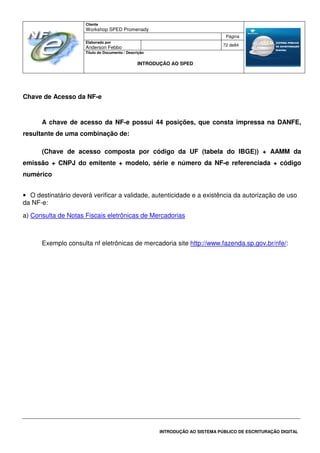 Cliente
Workshop SPED Promenady
Página
Elaborado por
Anderson Febbo
72 de84
Título do Documento / Descrição
INTRODUÇÃO AO SPED
INTRODUÇÃO AO SISTEMA PÚBLICO DE ESCRITURAÇÃO DIGITAL
Chave de Acesso da NF-e
A chave de acesso da NF-e possui 44 posições, que consta impressa na DANFE,
resultante de uma combinação de:
(Chave de acesso composta por código da UF (tabela do IBGE)) + AAMM da
emissão + CNPJ do emitente + modelo, série e número da NF-e referenciada + código
numérico
• O destinatário deverá verificar a validade, autenticidade e a existência da autorização de uso
da NF-e:
a) Consulta de Notas Fiscais eletrônicas de Mercadorias
Exemplo consulta nf eletrônicas de mercadoria site http://www.fazenda.sp.gov.br/nfe/:
 