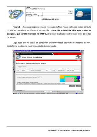 Cliente
Workshop SPED Promenady
Página
Elaborado por
Anderson Febbo
74 de84
Título do Documento / Descrição
INTRODUÇÃO AO SPED
INTRODUÇÃO AO SISTEMA PÚBLICO DE ESCRITURAÇÃO DIGITAL
Figura 2 – A pessoa responsável pelo recepção da Nota Fiscal eletrônica realiza consulta
no site da secretaria da Fazenda através da chave de acesso da NF-e que possui 44
posições, que consta impressa na DANFE, através de digitação ou através de leitor de código
de barras.
Logo após ele vai digitar os caracteres disponibilizados secretaria da fazenda da UF ,
desta forma tendo uma maior integridade da informação.
 