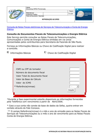 Cliente
Workshop SPED Promenady
Página
Elaborado por
Anderson Febbo
76 de84
Título do Documento / Descrição
INTRODUÇÃO AO SPED
INTRODUÇÃO AO SISTEMA PÚBLICO DE ESCRITURAÇÃO DIGITAL
Consulta de Notas Fiscais eletrônicas de Serviços de Telecomunicação e Conta de Energia
Elétrica
Consulta de Documentos Fiscais de Telecomunicações e Energia Elétrica
Este Serviço permite consultar as Notas Fiscais de Telecomunicações,
Comunicações e Conta de Energia Elétrica emitidas em via única
apresentadas pelos contribuintes para Secretaria da Fazenda de São Paulo.
Forneça as Informações Básicas ou Chave de Codificação Digital para realizar
a consulta.
Informações Básicas Chave de Codificação Digital
CNPJ ou CPF do tomador
Número do documento fiscal
Valor Total do documento fiscal
Valor da Base de Cálculo
Valor do ICMS
**Referência(mmaa) ...
Consultar
*Durante a fase experimental estarão disponíveis as informações fornecidas
pela Telefônica com vencimento a partir de Abril/2006.
* Caso a sua conta não conste da base de dados da Sefaz, queira entrar em
contato através do Fale Conosco.
** O campo Referência(mmaa) é o mês e ano de emissão para as Notas Fiscais de
Serviços de Telecomunicações ou o mês e ano de vencimento para as Notas Fiscais
Conta de Energia Elétrica.
 